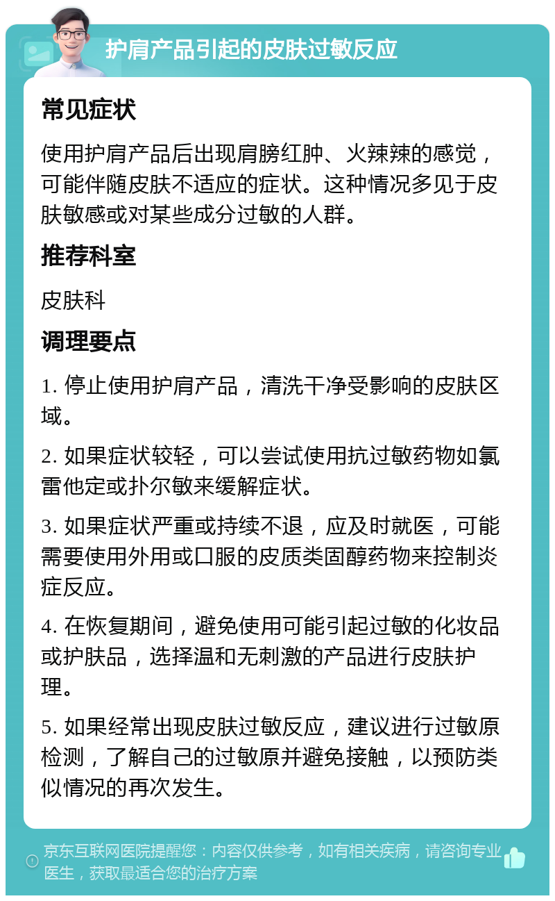 护肩产品引起的皮肤过敏反应 常见症状 使用护肩产品后出现肩膀红肿、火辣辣的感觉，可能伴随皮肤不适应的症状。这种情况多见于皮肤敏感或对某些成分过敏的人群。 推荐科室 皮肤科 调理要点 1. 停止使用护肩产品，清洗干净受影响的皮肤区域。 2. 如果症状较轻，可以尝试使用抗过敏药物如氯雷他定或扑尔敏来缓解症状。 3. 如果症状严重或持续不退，应及时就医，可能需要使用外用或口服的皮质类固醇药物来控制炎症反应。 4. 在恢复期间，避免使用可能引起过敏的化妆品或护肤品，选择温和无刺激的产品进行皮肤护理。 5. 如果经常出现皮肤过敏反应，建议进行过敏原检测，了解自己的过敏原并避免接触，以预防类似情况的再次发生。