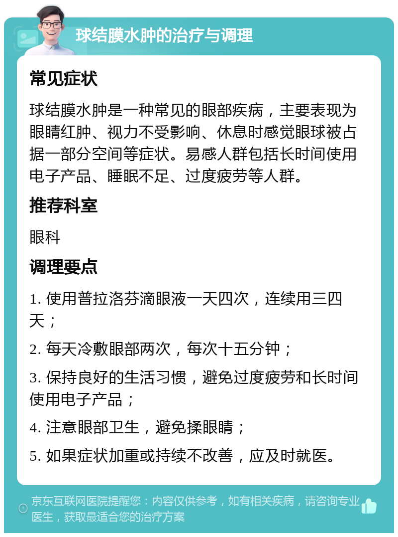 球结膜水肿的治疗与调理 常见症状 球结膜水肿是一种常见的眼部疾病，主要表现为眼睛红肿、视力不受影响、休息时感觉眼球被占据一部分空间等症状。易感人群包括长时间使用电子产品、睡眠不足、过度疲劳等人群。 推荐科室 眼科 调理要点 1. 使用普拉洛芬滴眼液一天四次，连续用三四天； 2. 每天冷敷眼部两次，每次十五分钟； 3. 保持良好的生活习惯，避免过度疲劳和长时间使用电子产品； 4. 注意眼部卫生，避免揉眼睛； 5. 如果症状加重或持续不改善，应及时就医。