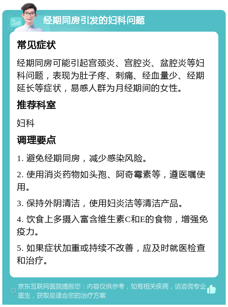 经期同房引发的妇科问题 常见症状 经期同房可能引起宫颈炎、宫腔炎、盆腔炎等妇科问题，表现为肚子疼、刺痛、经血量少、经期延长等症状，易感人群为月经期间的女性。 推荐科室 妇科 调理要点 1. 避免经期同房，减少感染风险。 2. 使用消炎药物如头孢、阿奇霉素等，遵医嘱使用。 3. 保持外阴清洁，使用妇炎洁等清洁产品。 4. 饮食上多摄入富含维生素C和E的食物，增强免疫力。 5. 如果症状加重或持续不改善，应及时就医检查和治疗。