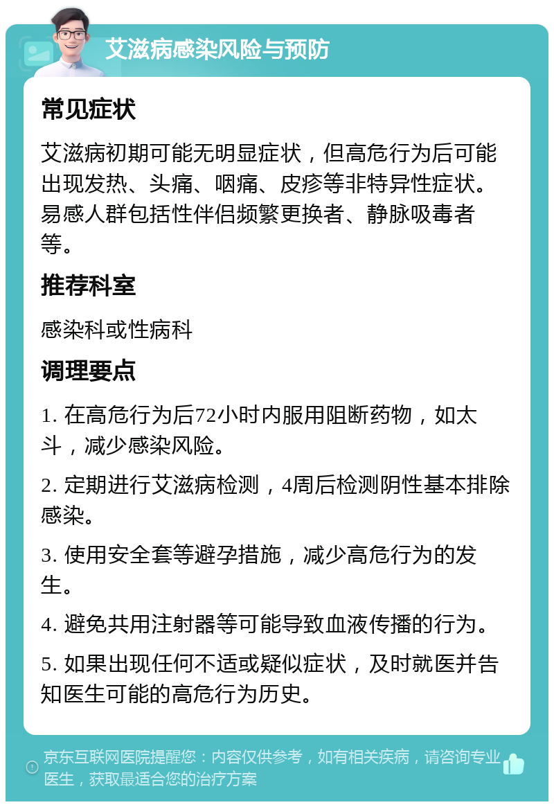 艾滋病感染风险与预防 常见症状 艾滋病初期可能无明显症状，但高危行为后可能出现发热、头痛、咽痛、皮疹等非特异性症状。易感人群包括性伴侣频繁更换者、静脉吸毒者等。 推荐科室 感染科或性病科 调理要点 1. 在高危行为后72小时内服用阻断药物，如太斗，减少感染风险。 2. 定期进行艾滋病检测，4周后检测阴性基本排除感染。 3. 使用安全套等避孕措施，减少高危行为的发生。 4. 避免共用注射器等可能导致血液传播的行为。 5. 如果出现任何不适或疑似症状，及时就医并告知医生可能的高危行为历史。