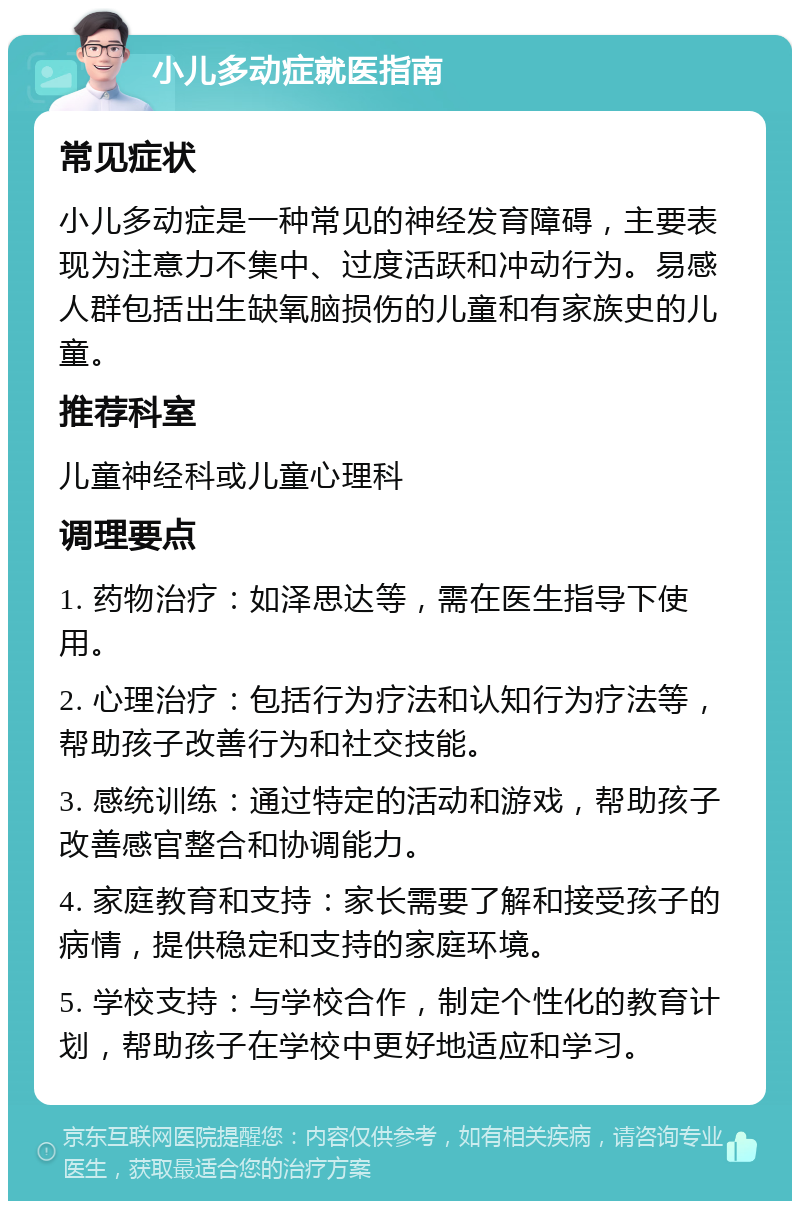 小儿多动症就医指南 常见症状 小儿多动症是一种常见的神经发育障碍，主要表现为注意力不集中、过度活跃和冲动行为。易感人群包括出生缺氧脑损伤的儿童和有家族史的儿童。 推荐科室 儿童神经科或儿童心理科 调理要点 1. 药物治疗：如泽思达等，需在医生指导下使用。 2. 心理治疗：包括行为疗法和认知行为疗法等，帮助孩子改善行为和社交技能。 3. 感统训练：通过特定的活动和游戏，帮助孩子改善感官整合和协调能力。 4. 家庭教育和支持：家长需要了解和接受孩子的病情，提供稳定和支持的家庭环境。 5. 学校支持：与学校合作，制定个性化的教育计划，帮助孩子在学校中更好地适应和学习。