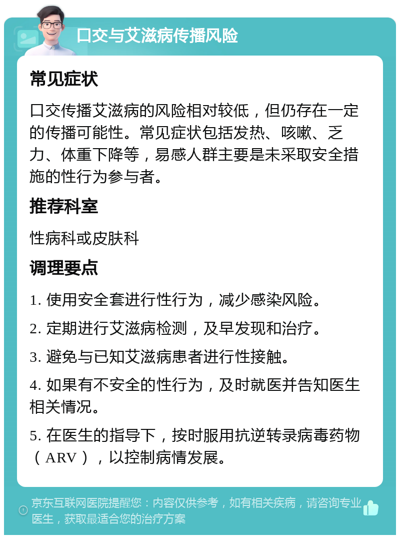 口交与艾滋病传播风险 常见症状 口交传播艾滋病的风险相对较低，但仍存在一定的传播可能性。常见症状包括发热、咳嗽、乏力、体重下降等，易感人群主要是未采取安全措施的性行为参与者。 推荐科室 性病科或皮肤科 调理要点 1. 使用安全套进行性行为，减少感染风险。 2. 定期进行艾滋病检测，及早发现和治疗。 3. 避免与已知艾滋病患者进行性接触。 4. 如果有不安全的性行为，及时就医并告知医生相关情况。 5. 在医生的指导下，按时服用抗逆转录病毒药物（ARV），以控制病情发展。