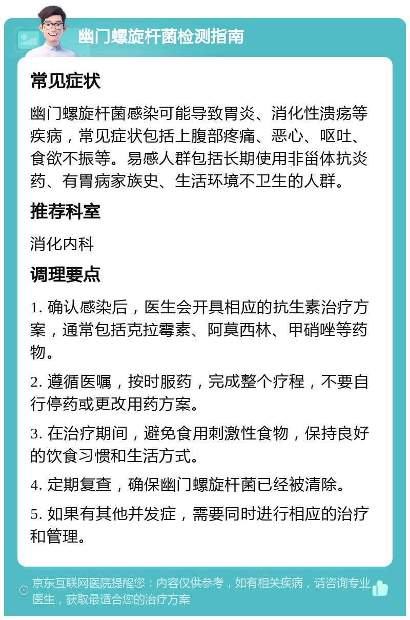 幽门螺旋杆菌检测指南 常见症状 幽门螺旋杆菌感染可能导致胃炎、消化性溃疡等疾病，常见症状包括上腹部疼痛、恶心、呕吐、食欲不振等。易感人群包括长期使用非甾体抗炎药、有胃病家族史、生活环境不卫生的人群。 推荐科室 消化内科 调理要点 1. 确认感染后，医生会开具相应的抗生素治疗方案，通常包括克拉霉素、阿莫西林、甲硝唑等药物。 2. 遵循医嘱，按时服药，完成整个疗程，不要自行停药或更改用药方案。 3. 在治疗期间，避免食用刺激性食物，保持良好的饮食习惯和生活方式。 4. 定期复查，确保幽门螺旋杆菌已经被清除。 5. 如果有其他并发症，需要同时进行相应的治疗和管理。