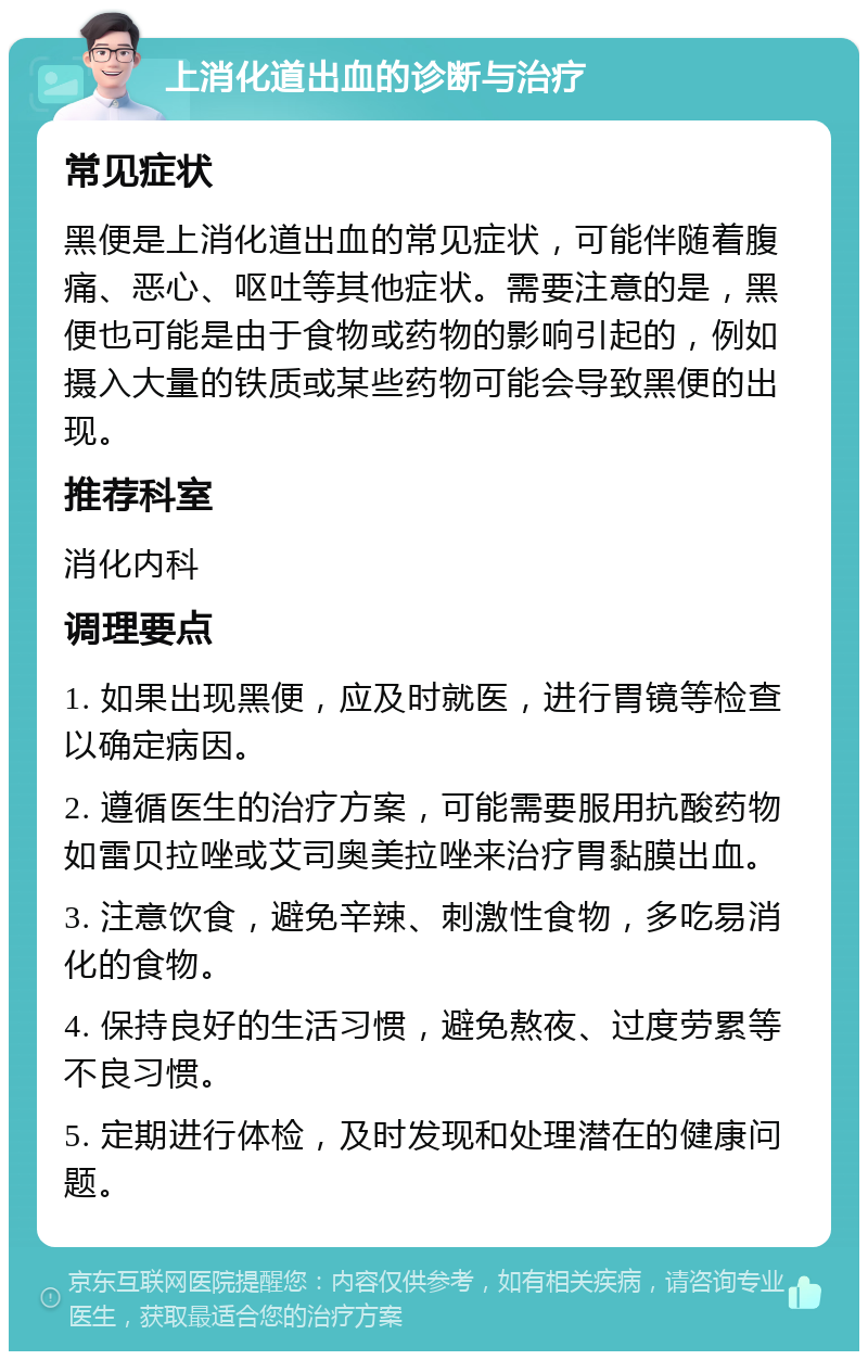 上消化道出血的诊断与治疗 常见症状 黑便是上消化道出血的常见症状，可能伴随着腹痛、恶心、呕吐等其他症状。需要注意的是，黑便也可能是由于食物或药物的影响引起的，例如摄入大量的铁质或某些药物可能会导致黑便的出现。 推荐科室 消化内科 调理要点 1. 如果出现黑便，应及时就医，进行胃镜等检查以确定病因。 2. 遵循医生的治疗方案，可能需要服用抗酸药物如雷贝拉唑或艾司奥美拉唑来治疗胃黏膜出血。 3. 注意饮食，避免辛辣、刺激性食物，多吃易消化的食物。 4. 保持良好的生活习惯，避免熬夜、过度劳累等不良习惯。 5. 定期进行体检，及时发现和处理潜在的健康问题。