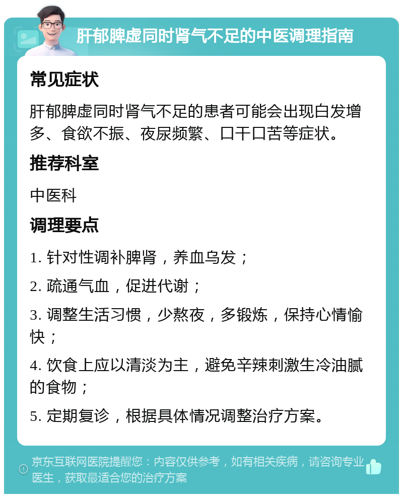 肝郁脾虚同时肾气不足的中医调理指南 常见症状 肝郁脾虚同时肾气不足的患者可能会出现白发增多、食欲不振、夜尿频繁、口干口苦等症状。 推荐科室 中医科 调理要点 1. 针对性调补脾肾，养血乌发； 2. 疏通气血，促进代谢； 3. 调整生活习惯，少熬夜，多锻炼，保持心情愉快； 4. 饮食上应以清淡为主，避免辛辣刺激生冷油腻的食物； 5. 定期复诊，根据具体情况调整治疗方案。