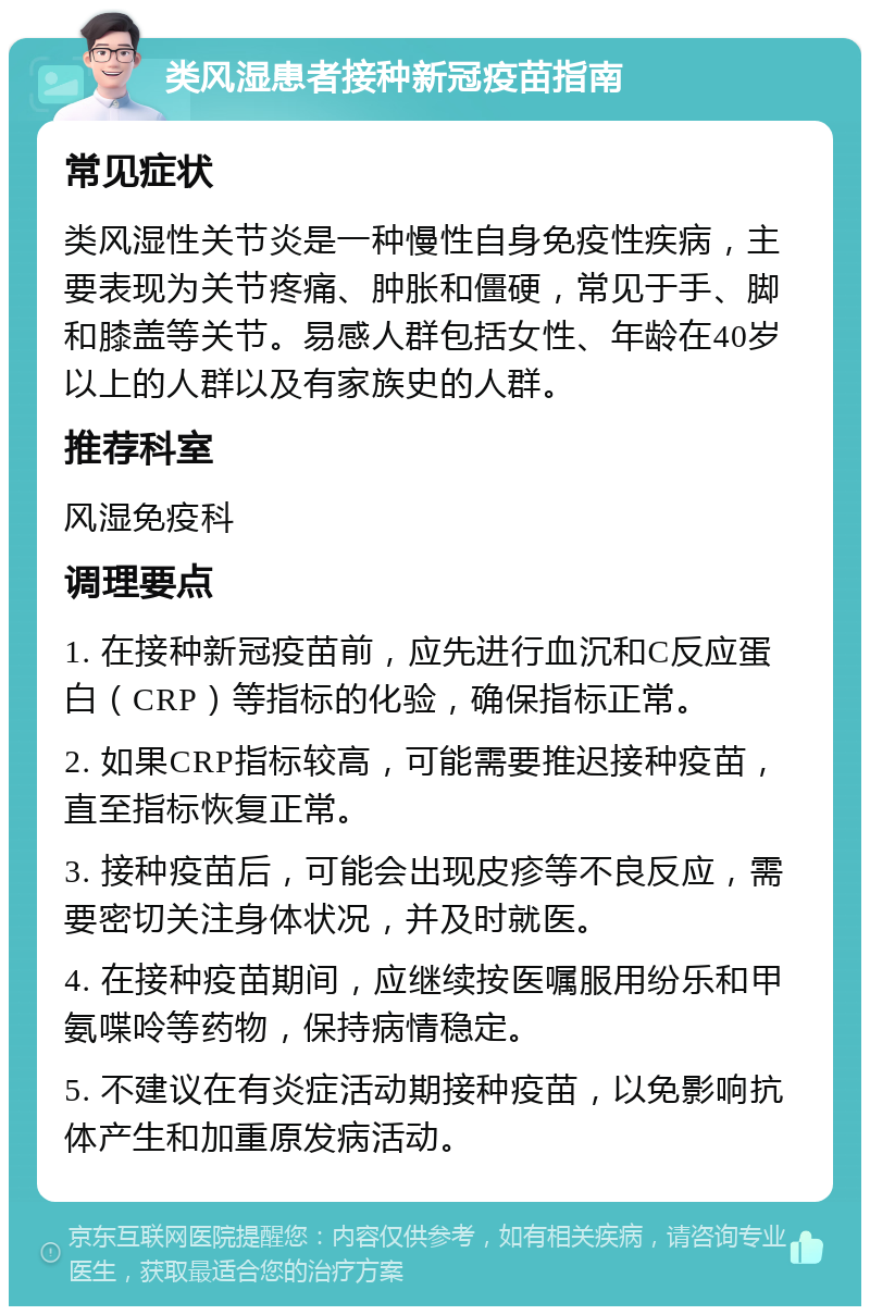 类风湿患者接种新冠疫苗指南 常见症状 类风湿性关节炎是一种慢性自身免疫性疾病，主要表现为关节疼痛、肿胀和僵硬，常见于手、脚和膝盖等关节。易感人群包括女性、年龄在40岁以上的人群以及有家族史的人群。 推荐科室 风湿免疫科 调理要点 1. 在接种新冠疫苗前，应先进行血沉和C反应蛋白（CRP）等指标的化验，确保指标正常。 2. 如果CRP指标较高，可能需要推迟接种疫苗，直至指标恢复正常。 3. 接种疫苗后，可能会出现皮疹等不良反应，需要密切关注身体状况，并及时就医。 4. 在接种疫苗期间，应继续按医嘱服用纷乐和甲氨喋呤等药物，保持病情稳定。 5. 不建议在有炎症活动期接种疫苗，以免影响抗体产生和加重原发病活动。