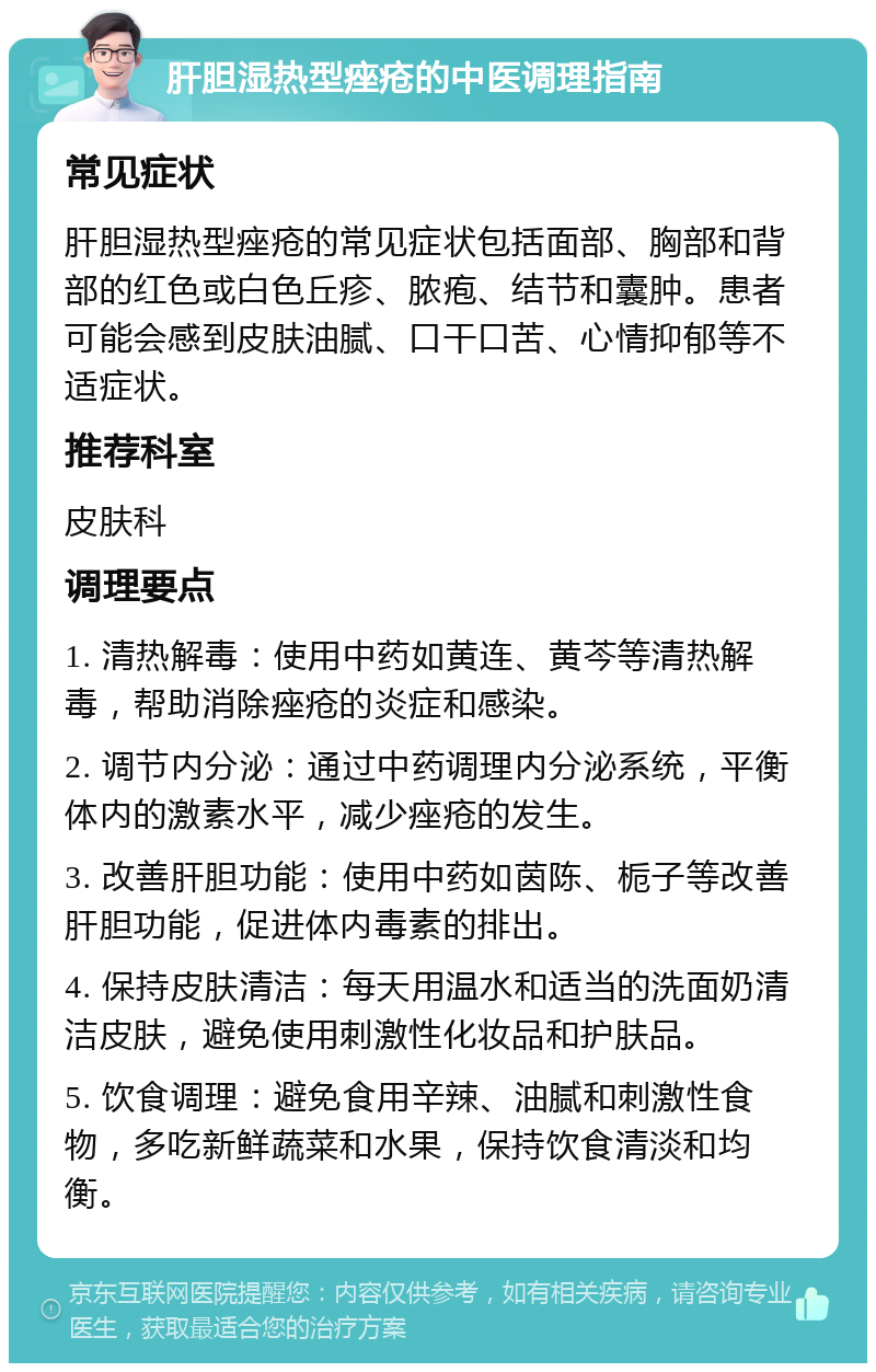 肝胆湿热型痤疮的中医调理指南 常见症状 肝胆湿热型痤疮的常见症状包括面部、胸部和背部的红色或白色丘疹、脓疱、结节和囊肿。患者可能会感到皮肤油腻、口干口苦、心情抑郁等不适症状。 推荐科室 皮肤科 调理要点 1. 清热解毒：使用中药如黄连、黄芩等清热解毒，帮助消除痤疮的炎症和感染。 2. 调节内分泌：通过中药调理内分泌系统，平衡体内的激素水平，减少痤疮的发生。 3. 改善肝胆功能：使用中药如茵陈、栀子等改善肝胆功能，促进体内毒素的排出。 4. 保持皮肤清洁：每天用温水和适当的洗面奶清洁皮肤，避免使用刺激性化妆品和护肤品。 5. 饮食调理：避免食用辛辣、油腻和刺激性食物，多吃新鲜蔬菜和水果，保持饮食清淡和均衡。