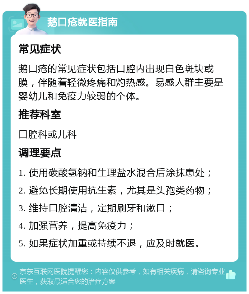 鹅口疮就医指南 常见症状 鹅口疮的常见症状包括口腔内出现白色斑块或膜，伴随着轻微疼痛和灼热感。易感人群主要是婴幼儿和免疫力较弱的个体。 推荐科室 口腔科或儿科 调理要点 1. 使用碳酸氢钠和生理盐水混合后涂抹患处； 2. 避免长期使用抗生素，尤其是头孢类药物； 3. 维持口腔清洁，定期刷牙和漱口； 4. 加强营养，提高免疫力； 5. 如果症状加重或持续不退，应及时就医。