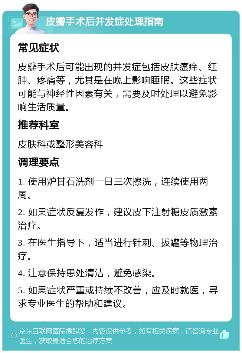 皮瓣手术后并发症处理指南 常见症状 皮瓣手术后可能出现的并发症包括皮肤瘙痒、红肿、疼痛等，尤其是在晚上影响睡眠。这些症状可能与神经性因素有关，需要及时处理以避免影响生活质量。 推荐科室 皮肤科或整形美容科 调理要点 1. 使用炉甘石洗剂一日三次擦洗，连续使用两周。 2. 如果症状反复发作，建议皮下注射糖皮质激素治疗。 3. 在医生指导下，适当进行针刺、拔罐等物理治疗。 4. 注意保持患处清洁，避免感染。 5. 如果症状严重或持续不改善，应及时就医，寻求专业医生的帮助和建议。