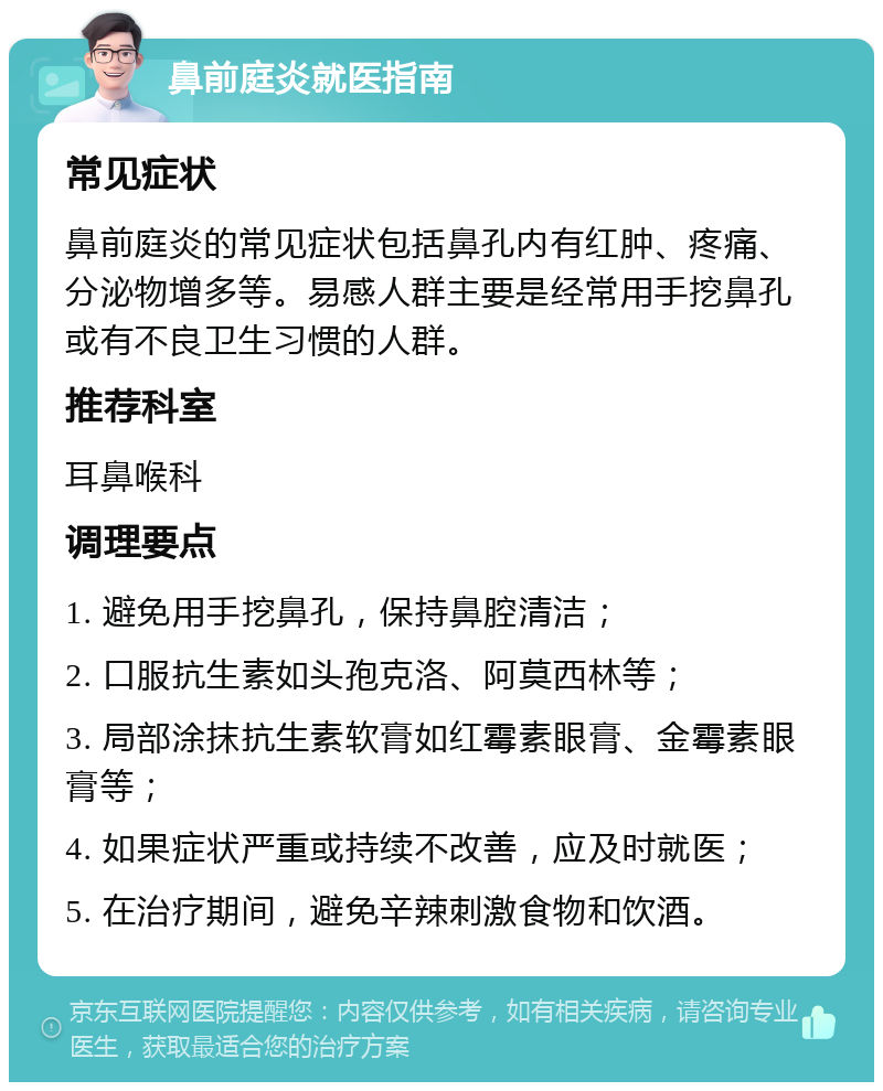 鼻前庭炎就医指南 常见症状 鼻前庭炎的常见症状包括鼻孔内有红肿、疼痛、分泌物增多等。易感人群主要是经常用手挖鼻孔或有不良卫生习惯的人群。 推荐科室 耳鼻喉科 调理要点 1. 避免用手挖鼻孔，保持鼻腔清洁； 2. 口服抗生素如头孢克洛、阿莫西林等； 3. 局部涂抹抗生素软膏如红霉素眼膏、金霉素眼膏等； 4. 如果症状严重或持续不改善，应及时就医； 5. 在治疗期间，避免辛辣刺激食物和饮酒。