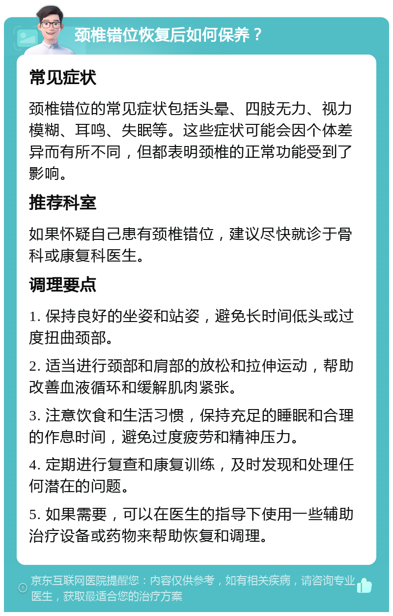 颈椎错位恢复后如何保养？ 常见症状 颈椎错位的常见症状包括头晕、四肢无力、视力模糊、耳鸣、失眠等。这些症状可能会因个体差异而有所不同，但都表明颈椎的正常功能受到了影响。 推荐科室 如果怀疑自己患有颈椎错位，建议尽快就诊于骨科或康复科医生。 调理要点 1. 保持良好的坐姿和站姿，避免长时间低头或过度扭曲颈部。 2. 适当进行颈部和肩部的放松和拉伸运动，帮助改善血液循环和缓解肌肉紧张。 3. 注意饮食和生活习惯，保持充足的睡眠和合理的作息时间，避免过度疲劳和精神压力。 4. 定期进行复查和康复训练，及时发现和处理任何潜在的问题。 5. 如果需要，可以在医生的指导下使用一些辅助治疗设备或药物来帮助恢复和调理。