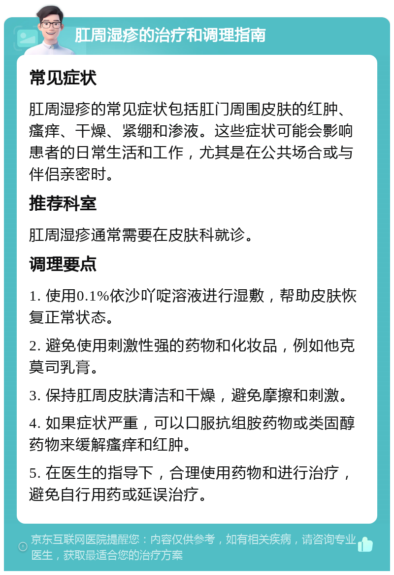 肛周湿疹的治疗和调理指南 常见症状 肛周湿疹的常见症状包括肛门周围皮肤的红肿、瘙痒、干燥、紧绷和渗液。这些症状可能会影响患者的日常生活和工作，尤其是在公共场合或与伴侣亲密时。 推荐科室 肛周湿疹通常需要在皮肤科就诊。 调理要点 1. 使用0.1%依沙吖啶溶液进行湿敷，帮助皮肤恢复正常状态。 2. 避免使用刺激性强的药物和化妆品，例如他克莫司乳膏。 3. 保持肛周皮肤清洁和干燥，避免摩擦和刺激。 4. 如果症状严重，可以口服抗组胺药物或类固醇药物来缓解瘙痒和红肿。 5. 在医生的指导下，合理使用药物和进行治疗，避免自行用药或延误治疗。