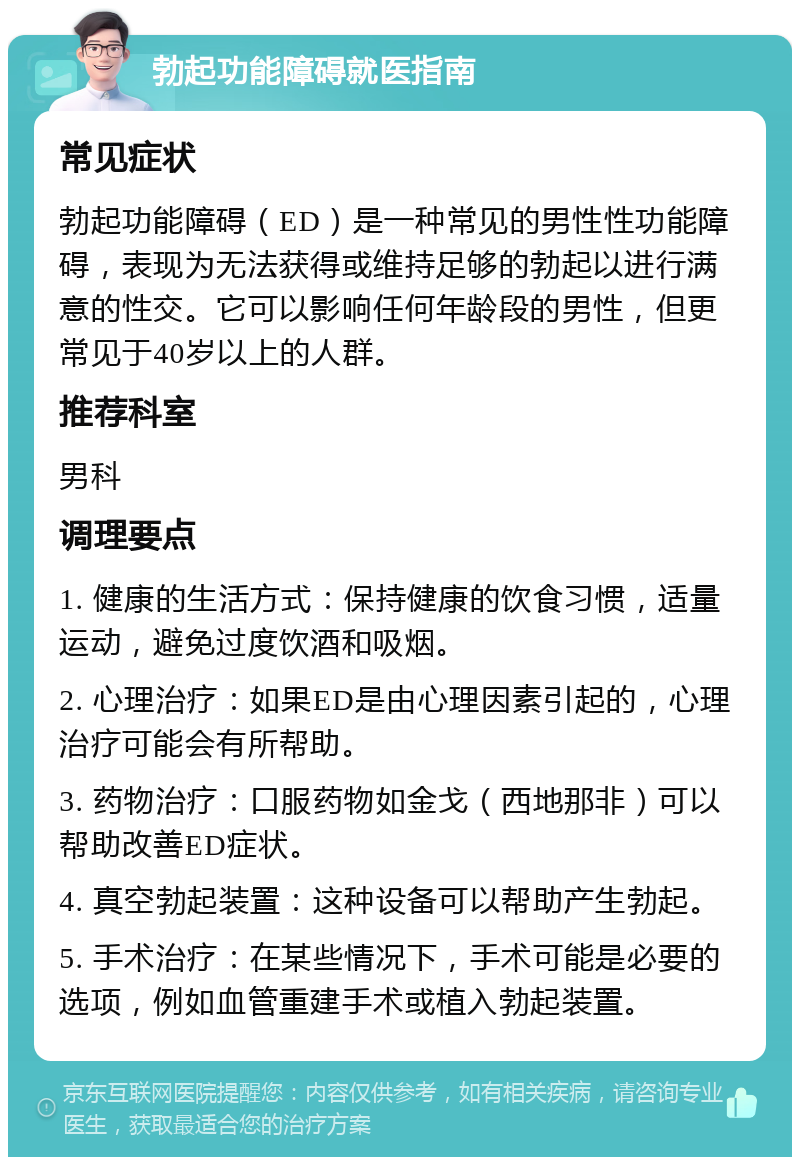 勃起功能障碍就医指南 常见症状 勃起功能障碍（ED）是一种常见的男性性功能障碍，表现为无法获得或维持足够的勃起以进行满意的性交。它可以影响任何年龄段的男性，但更常见于40岁以上的人群。 推荐科室 男科 调理要点 1. 健康的生活方式：保持健康的饮食习惯，适量运动，避免过度饮酒和吸烟。 2. 心理治疗：如果ED是由心理因素引起的，心理治疗可能会有所帮助。 3. 药物治疗：口服药物如金戈（西地那非）可以帮助改善ED症状。 4. 真空勃起装置：这种设备可以帮助产生勃起。 5. 手术治疗：在某些情况下，手术可能是必要的选项，例如血管重建手术或植入勃起装置。