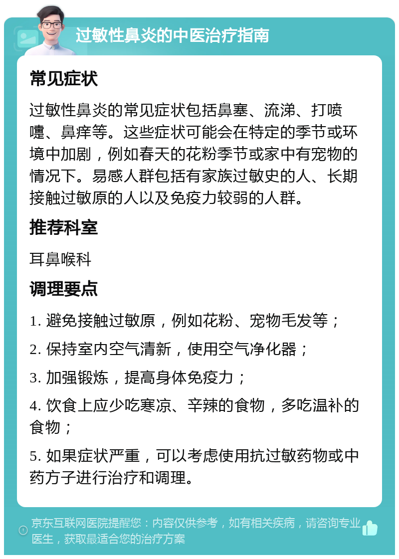 过敏性鼻炎的中医治疗指南 常见症状 过敏性鼻炎的常见症状包括鼻塞、流涕、打喷嚏、鼻痒等。这些症状可能会在特定的季节或环境中加剧，例如春天的花粉季节或家中有宠物的情况下。易感人群包括有家族过敏史的人、长期接触过敏原的人以及免疫力较弱的人群。 推荐科室 耳鼻喉科 调理要点 1. 避免接触过敏原，例如花粉、宠物毛发等； 2. 保持室内空气清新，使用空气净化器； 3. 加强锻炼，提高身体免疫力； 4. 饮食上应少吃寒凉、辛辣的食物，多吃温补的食物； 5. 如果症状严重，可以考虑使用抗过敏药物或中药方子进行治疗和调理。