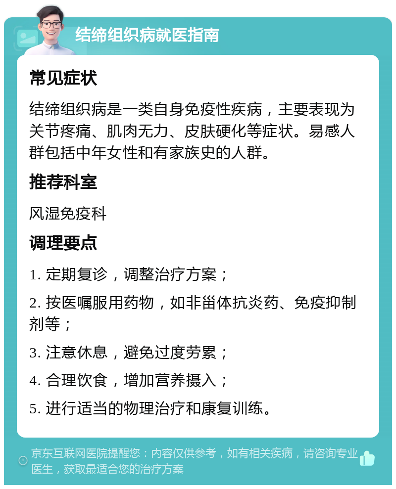 结缔组织病就医指南 常见症状 结缔组织病是一类自身免疫性疾病，主要表现为关节疼痛、肌肉无力、皮肤硬化等症状。易感人群包括中年女性和有家族史的人群。 推荐科室 风湿免疫科 调理要点 1. 定期复诊，调整治疗方案； 2. 按医嘱服用药物，如非甾体抗炎药、免疫抑制剂等； 3. 注意休息，避免过度劳累； 4. 合理饮食，增加营养摄入； 5. 进行适当的物理治疗和康复训练。