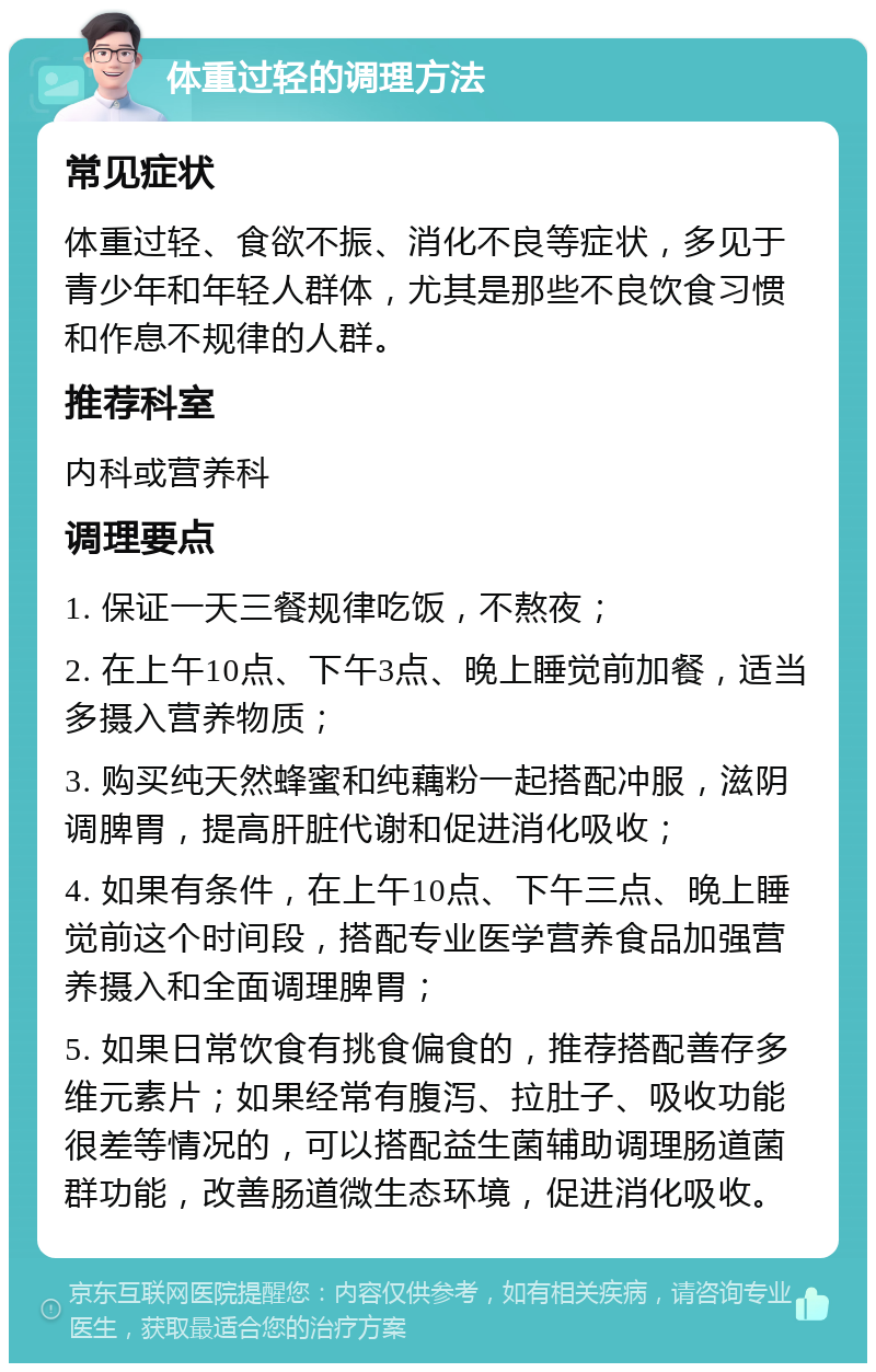 体重过轻的调理方法 常见症状 体重过轻、食欲不振、消化不良等症状，多见于青少年和年轻人群体，尤其是那些不良饮食习惯和作息不规律的人群。 推荐科室 内科或营养科 调理要点 1. 保证一天三餐规律吃饭，不熬夜； 2. 在上午10点、下午3点、晚上睡觉前加餐，适当多摄入营养物质； 3. 购买纯天然蜂蜜和纯藕粉一起搭配冲服，滋阴调脾胃，提高肝脏代谢和促进消化吸收； 4. 如果有条件，在上午10点、下午三点、晚上睡觉前这个时间段，搭配专业医学营养食品加强营养摄入和全面调理脾胃； 5. 如果日常饮食有挑食偏食的，推荐搭配善存多维元素片；如果经常有腹泻、拉肚子、吸收功能很差等情况的，可以搭配益生菌辅助调理肠道菌群功能，改善肠道微生态环境，促进消化吸收。