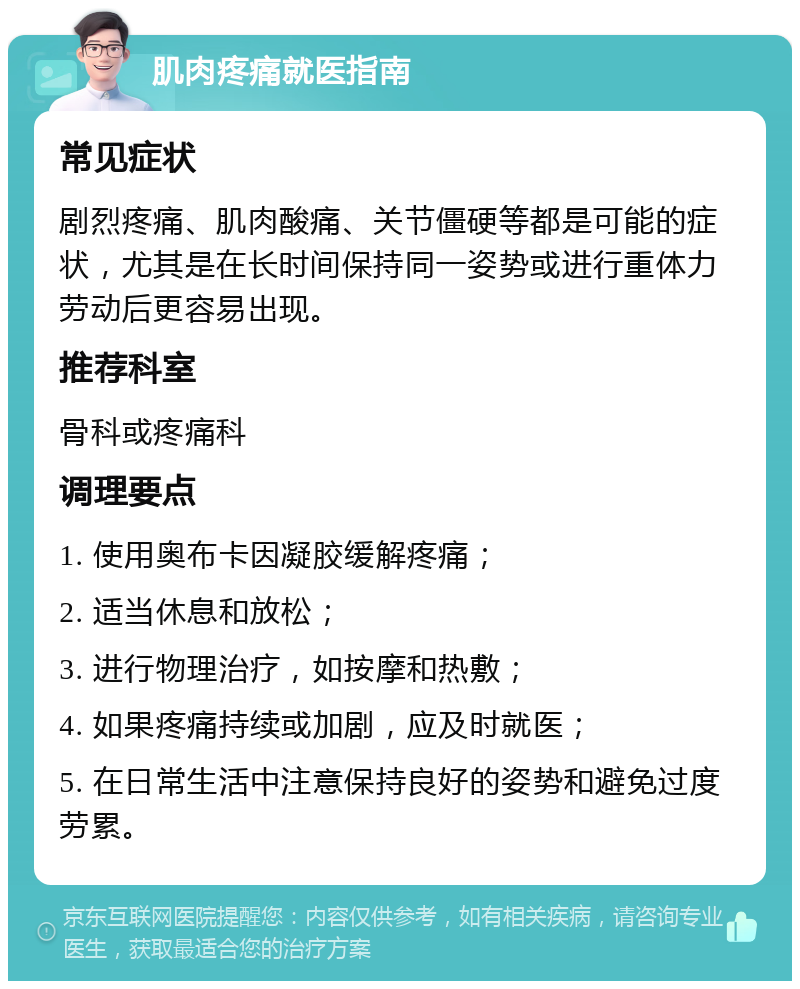 肌肉疼痛就医指南 常见症状 剧烈疼痛、肌肉酸痛、关节僵硬等都是可能的症状，尤其是在长时间保持同一姿势或进行重体力劳动后更容易出现。 推荐科室 骨科或疼痛科 调理要点 1. 使用奥布卡因凝胶缓解疼痛； 2. 适当休息和放松； 3. 进行物理治疗，如按摩和热敷； 4. 如果疼痛持续或加剧，应及时就医； 5. 在日常生活中注意保持良好的姿势和避免过度劳累。