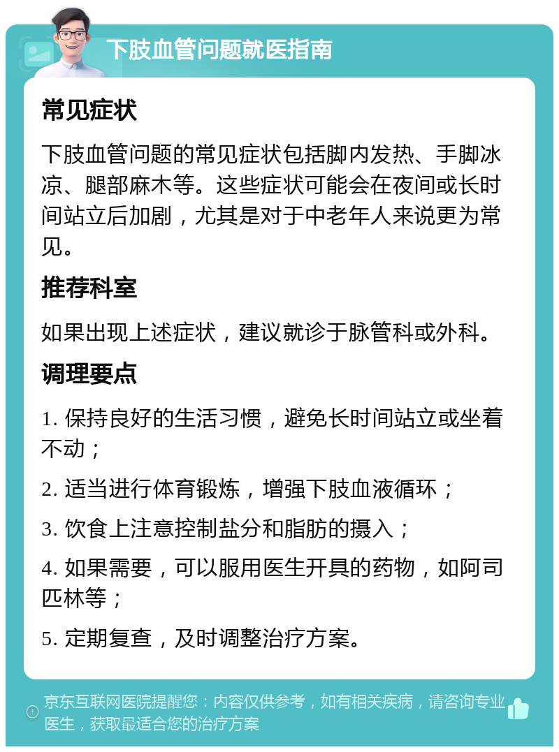 下肢血管问题就医指南 常见症状 下肢血管问题的常见症状包括脚内发热、手脚冰凉、腿部麻木等。这些症状可能会在夜间或长时间站立后加剧，尤其是对于中老年人来说更为常见。 推荐科室 如果出现上述症状，建议就诊于脉管科或外科。 调理要点 1. 保持良好的生活习惯，避免长时间站立或坐着不动； 2. 适当进行体育锻炼，增强下肢血液循环； 3. 饮食上注意控制盐分和脂肪的摄入； 4. 如果需要，可以服用医生开具的药物，如阿司匹林等； 5. 定期复查，及时调整治疗方案。