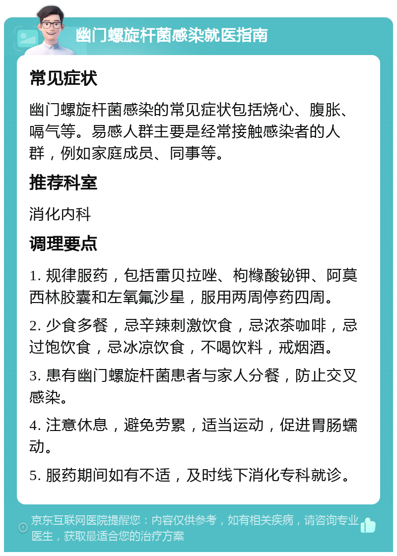 幽门螺旋杆菌感染就医指南 常见症状 幽门螺旋杆菌感染的常见症状包括烧心、腹胀、嗝气等。易感人群主要是经常接触感染者的人群，例如家庭成员、同事等。 推荐科室 消化内科 调理要点 1. 规律服药，包括雷贝拉唑、枸橼酸铋钾、阿莫西林胶囊和左氧氟沙星，服用两周停药四周。 2. 少食多餐，忌辛辣刺激饮食，忌浓茶咖啡，忌过饱饮食，忌冰凉饮食，不喝饮料，戒烟酒。 3. 患有幽门螺旋杆菌患者与家人分餐，防止交叉感染。 4. 注意休息，避免劳累，适当运动，促进胃肠蠕动。 5. 服药期间如有不适，及时线下消化专科就诊。