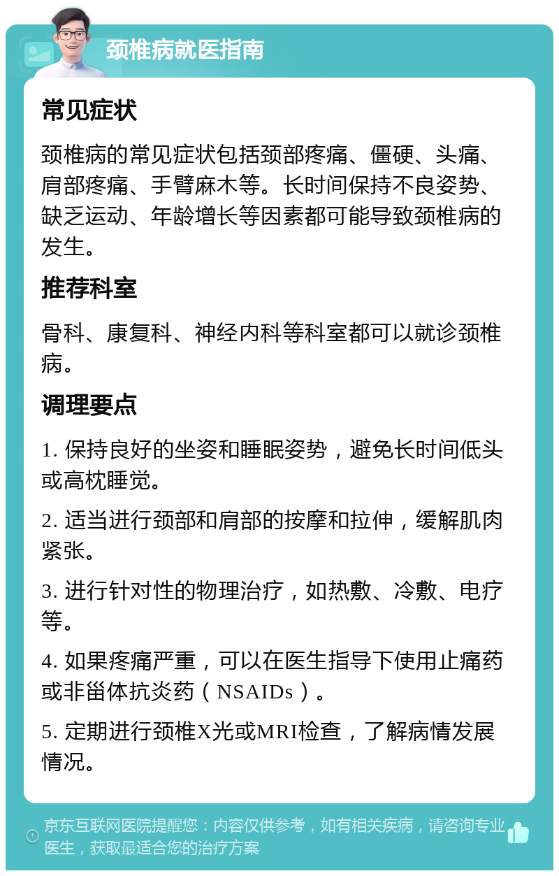 颈椎病就医指南 常见症状 颈椎病的常见症状包括颈部疼痛、僵硬、头痛、肩部疼痛、手臂麻木等。长时间保持不良姿势、缺乏运动、年龄增长等因素都可能导致颈椎病的发生。 推荐科室 骨科、康复科、神经内科等科室都可以就诊颈椎病。 调理要点 1. 保持良好的坐姿和睡眠姿势，避免长时间低头或高枕睡觉。 2. 适当进行颈部和肩部的按摩和拉伸，缓解肌肉紧张。 3. 进行针对性的物理治疗，如热敷、冷敷、电疗等。 4. 如果疼痛严重，可以在医生指导下使用止痛药或非甾体抗炎药（NSAIDs）。 5. 定期进行颈椎X光或MRI检查，了解病情发展情况。