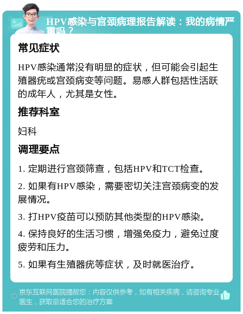 HPV感染与宫颈病理报告解读：我的病情严重吗？ 常见症状 HPV感染通常没有明显的症状，但可能会引起生殖器疣或宫颈病变等问题。易感人群包括性活跃的成年人，尤其是女性。 推荐科室 妇科 调理要点 1. 定期进行宫颈筛查，包括HPV和TCT检查。 2. 如果有HPV感染，需要密切关注宫颈病变的发展情况。 3. 打HPV疫苗可以预防其他类型的HPV感染。 4. 保持良好的生活习惯，增强免疫力，避免过度疲劳和压力。 5. 如果有生殖器疣等症状，及时就医治疗。