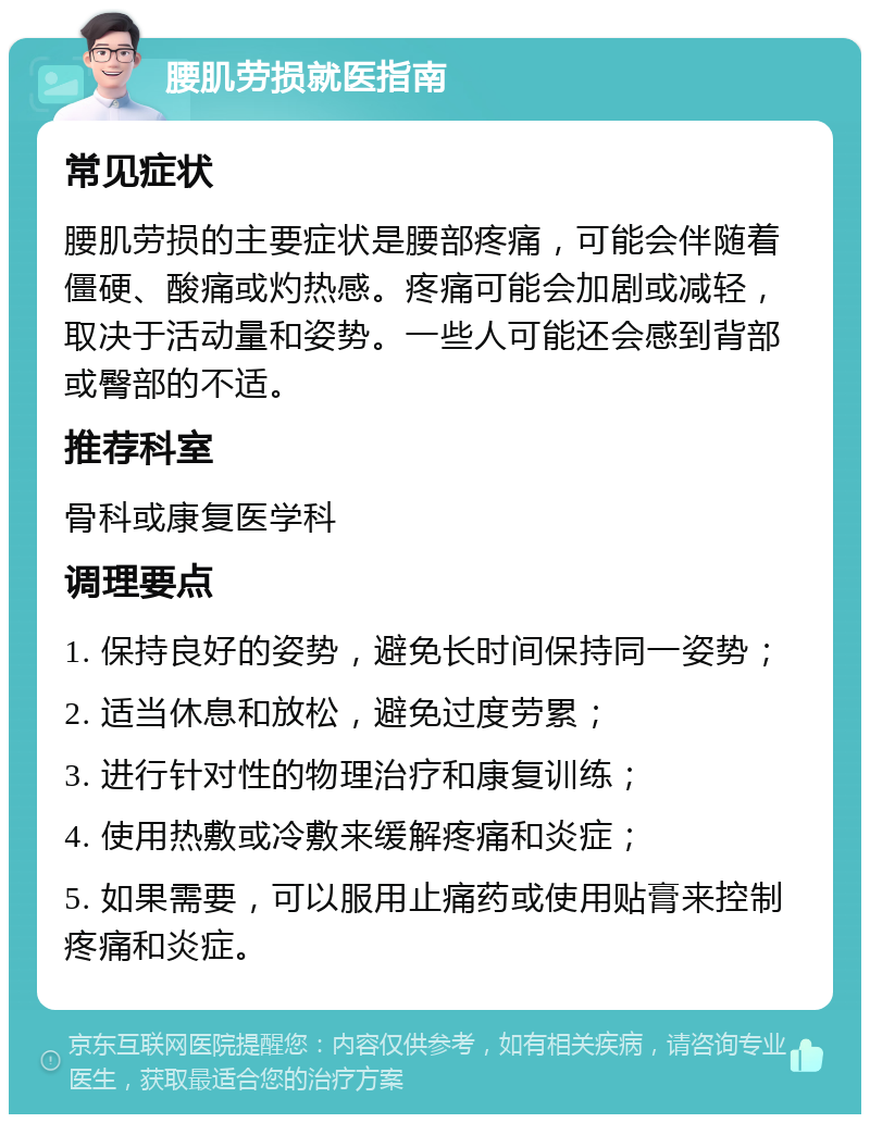 腰肌劳损就医指南 常见症状 腰肌劳损的主要症状是腰部疼痛，可能会伴随着僵硬、酸痛或灼热感。疼痛可能会加剧或减轻，取决于活动量和姿势。一些人可能还会感到背部或臀部的不适。 推荐科室 骨科或康复医学科 调理要点 1. 保持良好的姿势，避免长时间保持同一姿势； 2. 适当休息和放松，避免过度劳累； 3. 进行针对性的物理治疗和康复训练； 4. 使用热敷或冷敷来缓解疼痛和炎症； 5. 如果需要，可以服用止痛药或使用贴膏来控制疼痛和炎症。