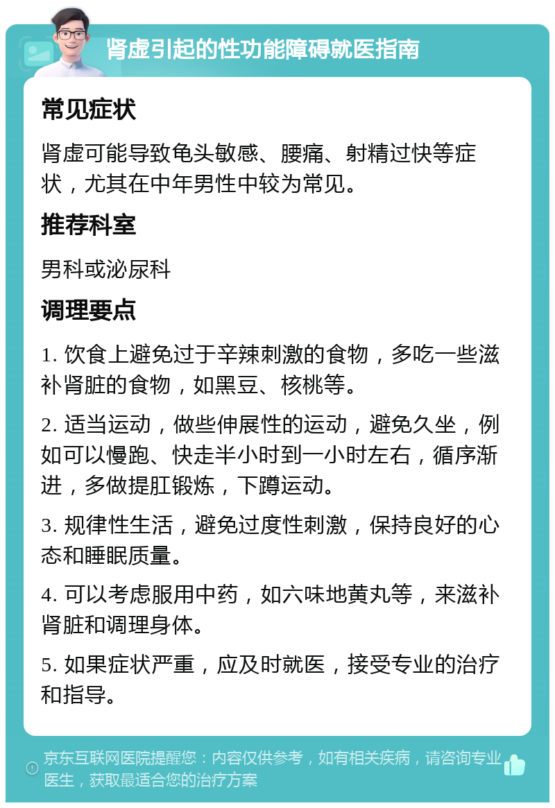 肾虚引起的性功能障碍就医指南 常见症状 肾虚可能导致龟头敏感、腰痛、射精过快等症状，尤其在中年男性中较为常见。 推荐科室 男科或泌尿科 调理要点 1. 饮食上避免过于辛辣刺激的食物，多吃一些滋补肾脏的食物，如黑豆、核桃等。 2. 适当运动，做些伸展性的运动，避免久坐，例如可以慢跑、快走半小时到一小时左右，循序渐进，多做提肛锻炼，下蹲运动。 3. 规律性生活，避免过度性刺激，保持良好的心态和睡眠质量。 4. 可以考虑服用中药，如六味地黄丸等，来滋补肾脏和调理身体。 5. 如果症状严重，应及时就医，接受专业的治疗和指导。