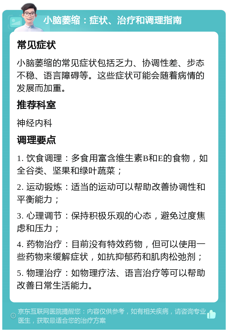 小脑萎缩：症状、治疗和调理指南 常见症状 小脑萎缩的常见症状包括乏力、协调性差、步态不稳、语言障碍等。这些症状可能会随着病情的发展而加重。 推荐科室 神经内科 调理要点 1. 饮食调理：多食用富含维生素B和E的食物，如全谷类、坚果和绿叶蔬菜； 2. 运动锻炼：适当的运动可以帮助改善协调性和平衡能力； 3. 心理调节：保持积极乐观的心态，避免过度焦虑和压力； 4. 药物治疗：目前没有特效药物，但可以使用一些药物来缓解症状，如抗抑郁药和肌肉松弛剂； 5. 物理治疗：如物理疗法、语言治疗等可以帮助改善日常生活能力。