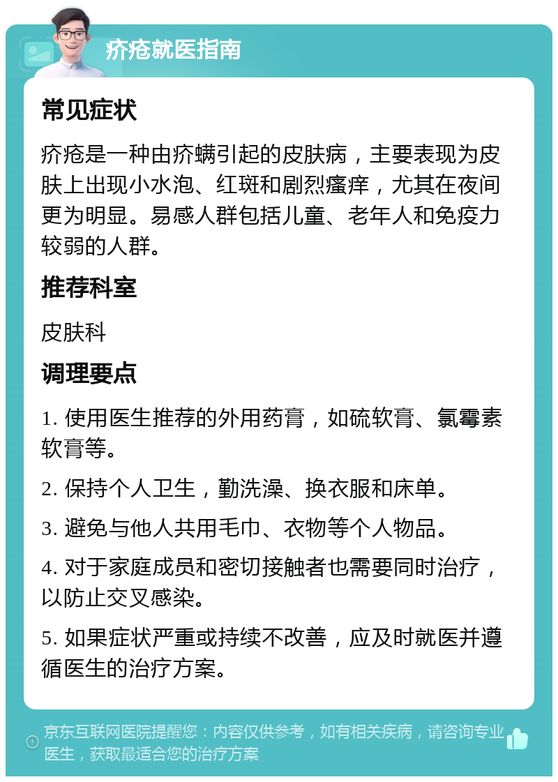 疥疮就医指南 常见症状 疥疮是一种由疥螨引起的皮肤病，主要表现为皮肤上出现小水泡、红斑和剧烈瘙痒，尤其在夜间更为明显。易感人群包括儿童、老年人和免疫力较弱的人群。 推荐科室 皮肤科 调理要点 1. 使用医生推荐的外用药膏，如硫软膏、氯霉素软膏等。 2. 保持个人卫生，勤洗澡、换衣服和床单。 3. 避免与他人共用毛巾、衣物等个人物品。 4. 对于家庭成员和密切接触者也需要同时治疗，以防止交叉感染。 5. 如果症状严重或持续不改善，应及时就医并遵循医生的治疗方案。