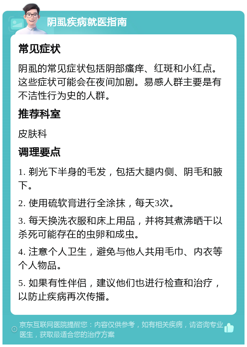 阴虱疾病就医指南 常见症状 阴虱的常见症状包括阴部瘙痒、红斑和小红点。这些症状可能会在夜间加剧。易感人群主要是有不洁性行为史的人群。 推荐科室 皮肤科 调理要点 1. 剃光下半身的毛发，包括大腿内侧、阴毛和腋下。 2. 使用硫软膏进行全涂抹，每天3次。 3. 每天换洗衣服和床上用品，并将其煮沸晒干以杀死可能存在的虫卵和成虫。 4. 注意个人卫生，避免与他人共用毛巾、内衣等个人物品。 5. 如果有性伴侣，建议他们也进行检查和治疗，以防止疾病再次传播。