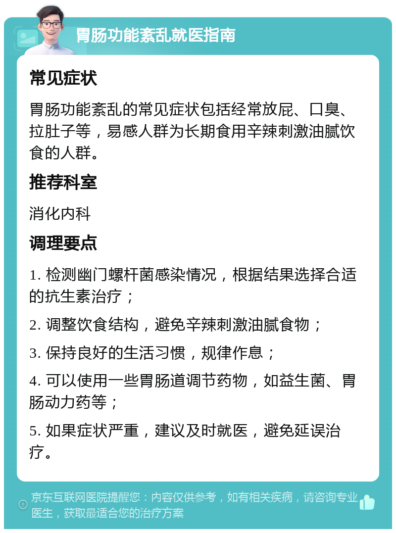 胃肠功能紊乱就医指南 常见症状 胃肠功能紊乱的常见症状包括经常放屁、口臭、拉肚子等，易感人群为长期食用辛辣刺激油腻饮食的人群。 推荐科室 消化内科 调理要点 1. 检测幽门螺杆菌感染情况，根据结果选择合适的抗生素治疗； 2. 调整饮食结构，避免辛辣刺激油腻食物； 3. 保持良好的生活习惯，规律作息； 4. 可以使用一些胃肠道调节药物，如益生菌、胃肠动力药等； 5. 如果症状严重，建议及时就医，避免延误治疗。