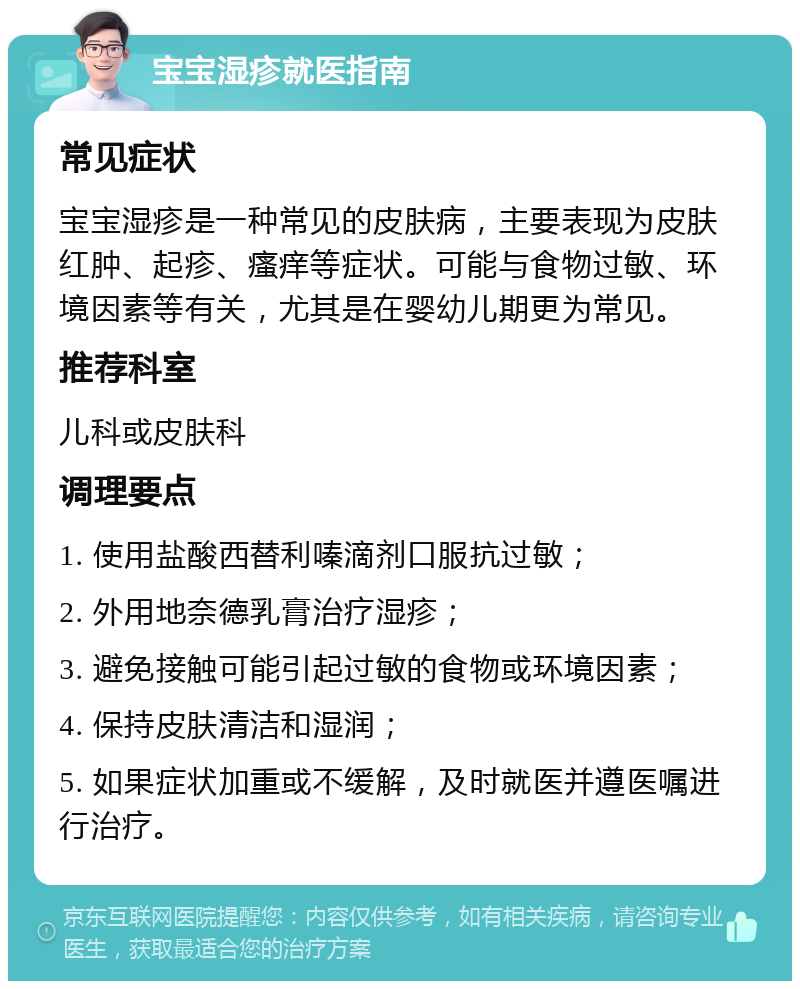 宝宝湿疹就医指南 常见症状 宝宝湿疹是一种常见的皮肤病，主要表现为皮肤红肿、起疹、瘙痒等症状。可能与食物过敏、环境因素等有关，尤其是在婴幼儿期更为常见。 推荐科室 儿科或皮肤科 调理要点 1. 使用盐酸西替利嗪滴剂口服抗过敏； 2. 外用地奈德乳膏治疗湿疹； 3. 避免接触可能引起过敏的食物或环境因素； 4. 保持皮肤清洁和湿润； 5. 如果症状加重或不缓解，及时就医并遵医嘱进行治疗。