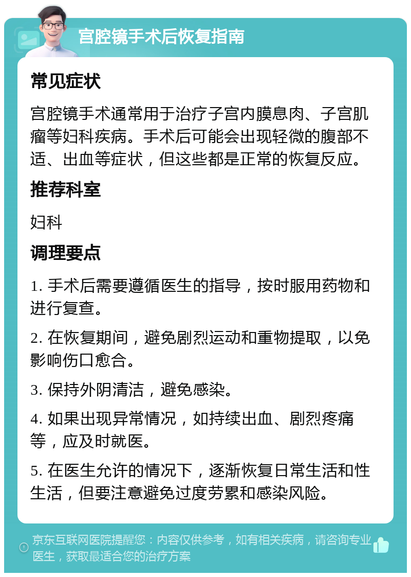 宫腔镜手术后恢复指南 常见症状 宫腔镜手术通常用于治疗子宫内膜息肉、子宫肌瘤等妇科疾病。手术后可能会出现轻微的腹部不适、出血等症状，但这些都是正常的恢复反应。 推荐科室 妇科 调理要点 1. 手术后需要遵循医生的指导，按时服用药物和进行复查。 2. 在恢复期间，避免剧烈运动和重物提取，以免影响伤口愈合。 3. 保持外阴清洁，避免感染。 4. 如果出现异常情况，如持续出血、剧烈疼痛等，应及时就医。 5. 在医生允许的情况下，逐渐恢复日常生活和性生活，但要注意避免过度劳累和感染风险。