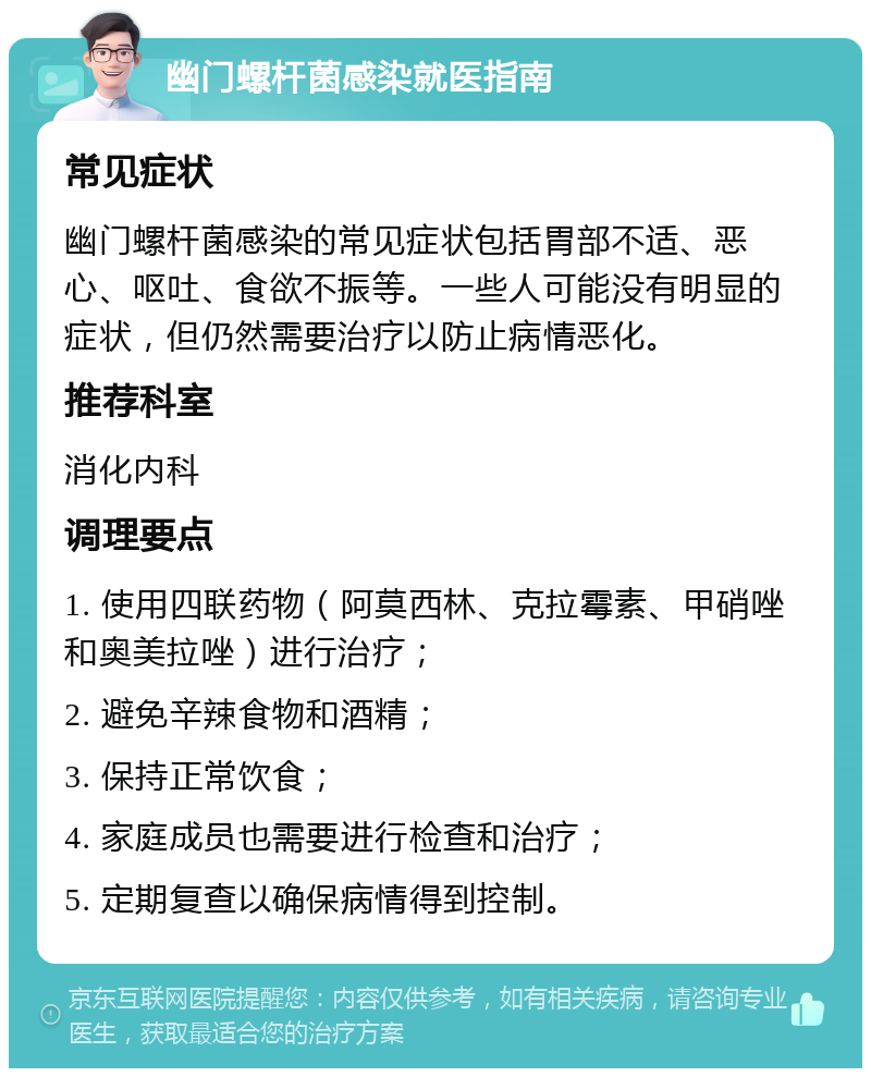 幽门螺杆菌感染就医指南 常见症状 幽门螺杆菌感染的常见症状包括胃部不适、恶心、呕吐、食欲不振等。一些人可能没有明显的症状，但仍然需要治疗以防止病情恶化。 推荐科室 消化内科 调理要点 1. 使用四联药物（阿莫西林、克拉霉素、甲硝唑和奥美拉唑）进行治疗； 2. 避免辛辣食物和酒精； 3. 保持正常饮食； 4. 家庭成员也需要进行检查和治疗； 5. 定期复查以确保病情得到控制。