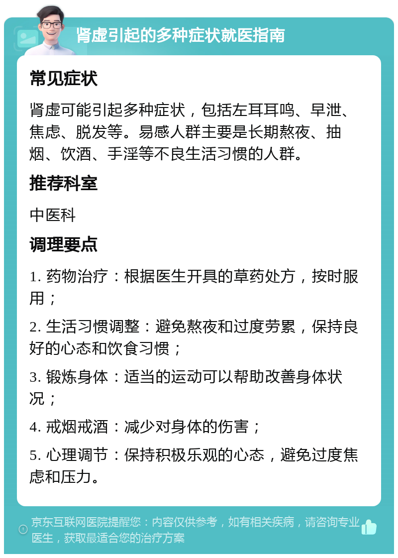 肾虚引起的多种症状就医指南 常见症状 肾虚可能引起多种症状，包括左耳耳鸣、早泄、焦虑、脱发等。易感人群主要是长期熬夜、抽烟、饮酒、手淫等不良生活习惯的人群。 推荐科室 中医科 调理要点 1. 药物治疗：根据医生开具的草药处方，按时服用； 2. 生活习惯调整：避免熬夜和过度劳累，保持良好的心态和饮食习惯； 3. 锻炼身体：适当的运动可以帮助改善身体状况； 4. 戒烟戒酒：减少对身体的伤害； 5. 心理调节：保持积极乐观的心态，避免过度焦虑和压力。