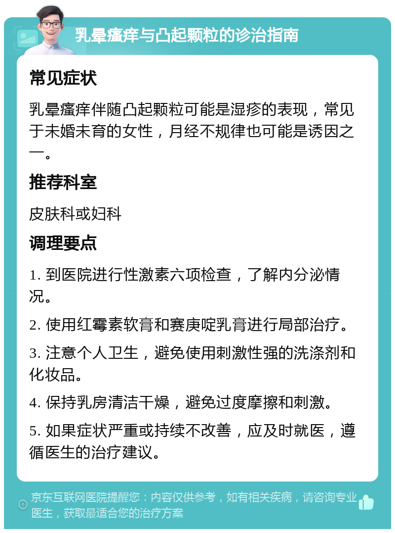 乳晕瘙痒与凸起颗粒的诊治指南 常见症状 乳晕瘙痒伴随凸起颗粒可能是湿疹的表现，常见于未婚未育的女性，月经不规律也可能是诱因之一。 推荐科室 皮肤科或妇科 调理要点 1. 到医院进行性激素六项检查，了解内分泌情况。 2. 使用红霉素软膏和赛庚啶乳膏进行局部治疗。 3. 注意个人卫生，避免使用刺激性强的洗涤剂和化妆品。 4. 保持乳房清洁干燥，避免过度摩擦和刺激。 5. 如果症状严重或持续不改善，应及时就医，遵循医生的治疗建议。