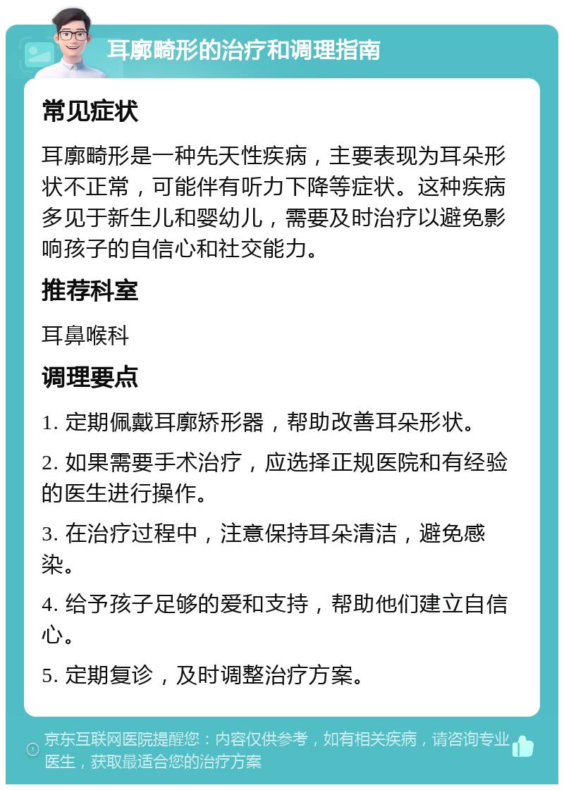 耳廓畸形的治疗和调理指南 常见症状 耳廓畸形是一种先天性疾病，主要表现为耳朵形状不正常，可能伴有听力下降等症状。这种疾病多见于新生儿和婴幼儿，需要及时治疗以避免影响孩子的自信心和社交能力。 推荐科室 耳鼻喉科 调理要点 1. 定期佩戴耳廓矫形器，帮助改善耳朵形状。 2. 如果需要手术治疗，应选择正规医院和有经验的医生进行操作。 3. 在治疗过程中，注意保持耳朵清洁，避免感染。 4. 给予孩子足够的爱和支持，帮助他们建立自信心。 5. 定期复诊，及时调整治疗方案。