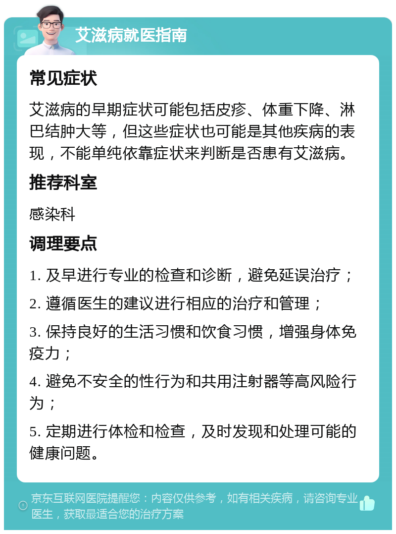 艾滋病就医指南 常见症状 艾滋病的早期症状可能包括皮疹、体重下降、淋巴结肿大等，但这些症状也可能是其他疾病的表现，不能单纯依靠症状来判断是否患有艾滋病。 推荐科室 感染科 调理要点 1. 及早进行专业的检查和诊断，避免延误治疗； 2. 遵循医生的建议进行相应的治疗和管理； 3. 保持良好的生活习惯和饮食习惯，增强身体免疫力； 4. 避免不安全的性行为和共用注射器等高风险行为； 5. 定期进行体检和检查，及时发现和处理可能的健康问题。