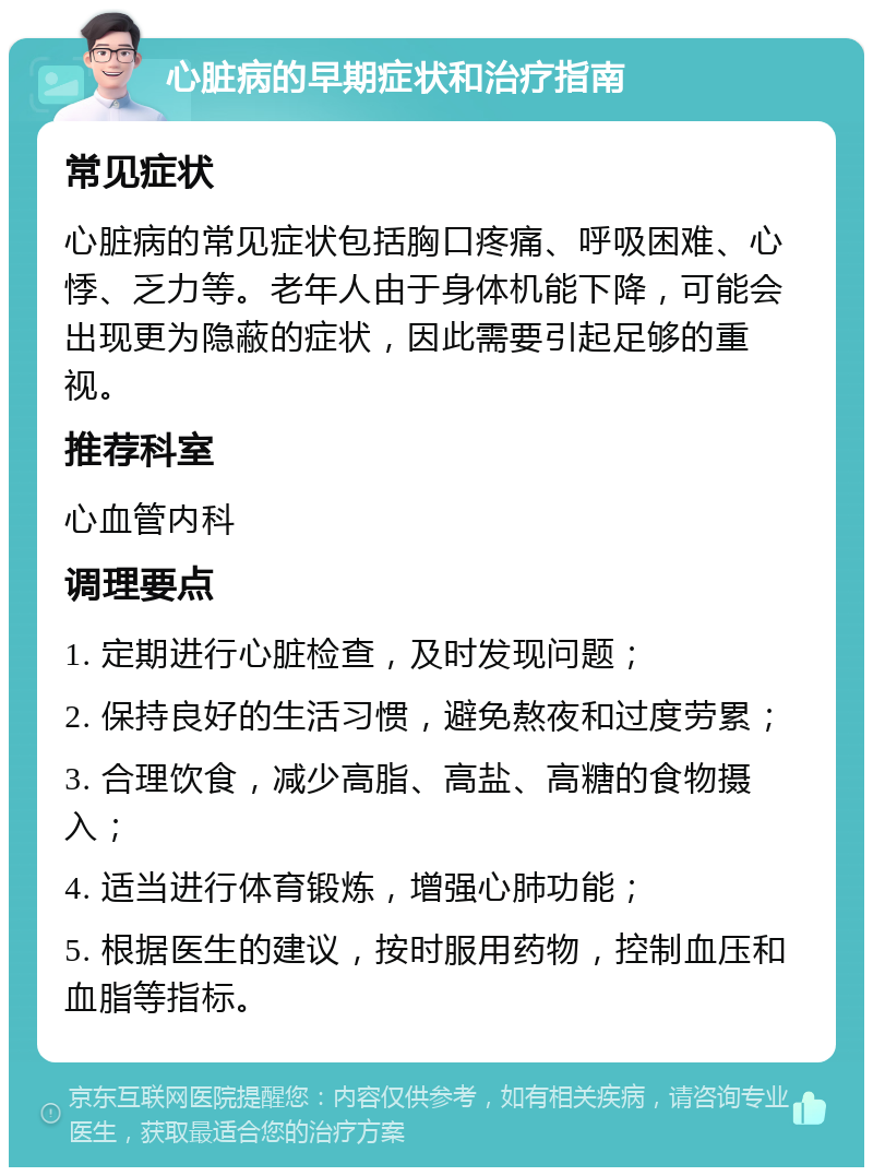 心脏病的早期症状和治疗指南 常见症状 心脏病的常见症状包括胸口疼痛、呼吸困难、心悸、乏力等。老年人由于身体机能下降，可能会出现更为隐蔽的症状，因此需要引起足够的重视。 推荐科室 心血管内科 调理要点 1. 定期进行心脏检查，及时发现问题； 2. 保持良好的生活习惯，避免熬夜和过度劳累； 3. 合理饮食，减少高脂、高盐、高糖的食物摄入； 4. 适当进行体育锻炼，增强心肺功能； 5. 根据医生的建议，按时服用药物，控制血压和血脂等指标。