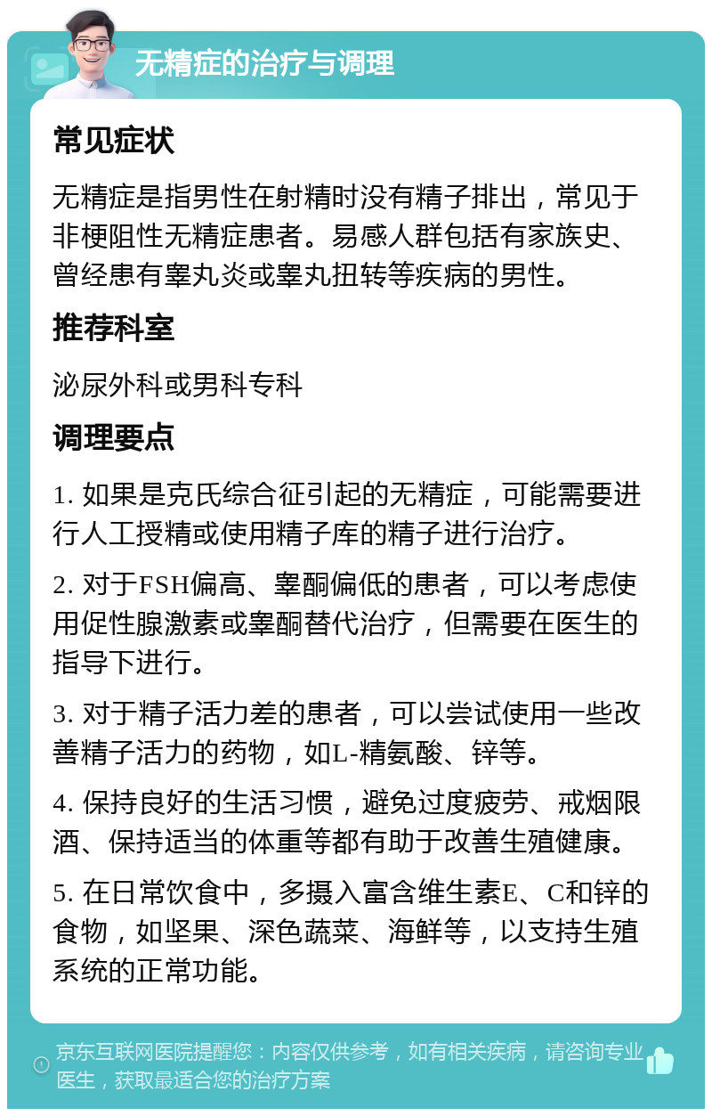 无精症的治疗与调理 常见症状 无精症是指男性在射精时没有精子排出，常见于非梗阻性无精症患者。易感人群包括有家族史、曾经患有睾丸炎或睾丸扭转等疾病的男性。 推荐科室 泌尿外科或男科专科 调理要点 1. 如果是克氏综合征引起的无精症，可能需要进行人工授精或使用精子库的精子进行治疗。 2. 对于FSH偏高、睾酮偏低的患者，可以考虑使用促性腺激素或睾酮替代治疗，但需要在医生的指导下进行。 3. 对于精子活力差的患者，可以尝试使用一些改善精子活力的药物，如L-精氨酸、锌等。 4. 保持良好的生活习惯，避免过度疲劳、戒烟限酒、保持适当的体重等都有助于改善生殖健康。 5. 在日常饮食中，多摄入富含维生素E、C和锌的食物，如坚果、深色蔬菜、海鲜等，以支持生殖系统的正常功能。