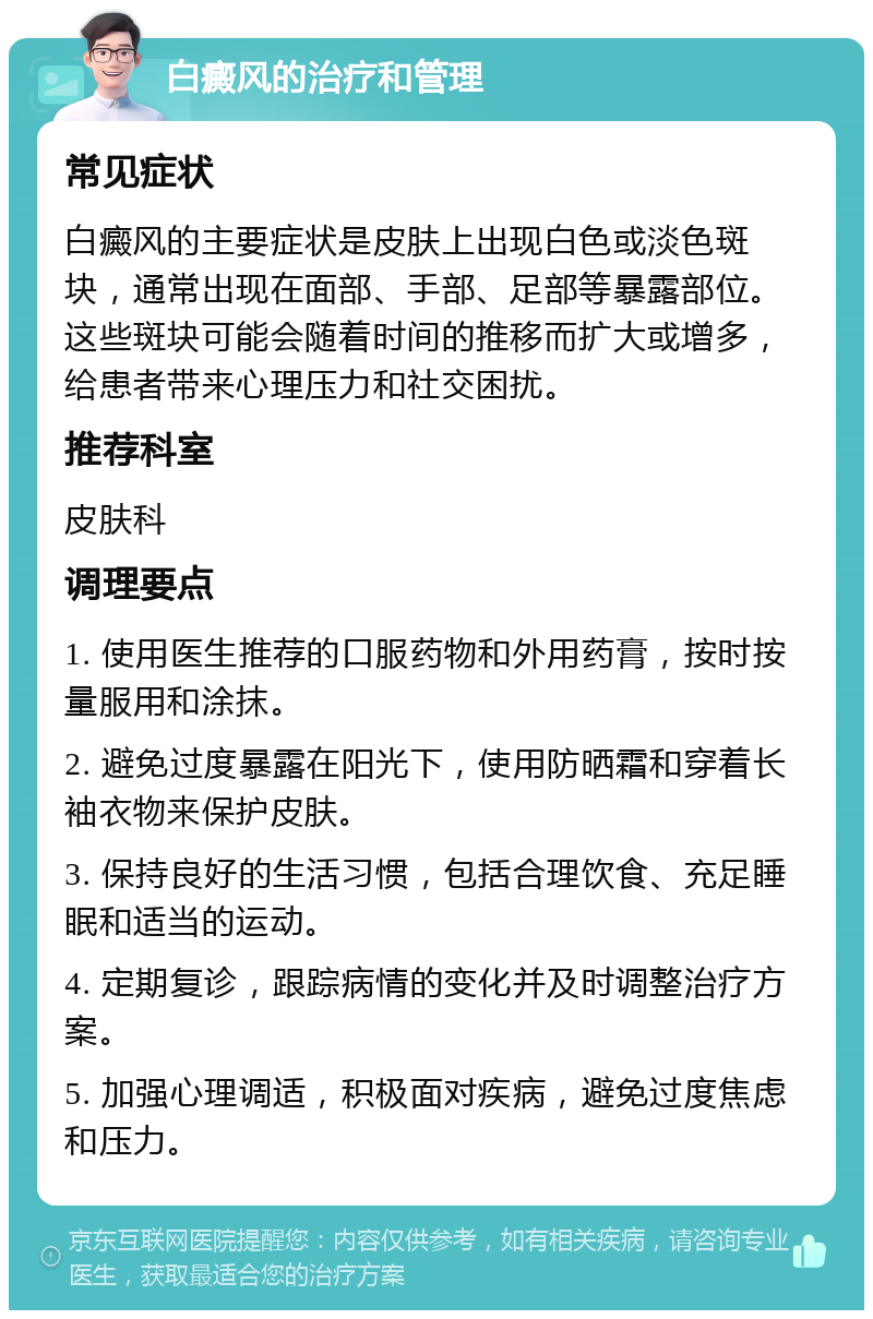 白癜风的治疗和管理 常见症状 白癜风的主要症状是皮肤上出现白色或淡色斑块，通常出现在面部、手部、足部等暴露部位。这些斑块可能会随着时间的推移而扩大或增多，给患者带来心理压力和社交困扰。 推荐科室 皮肤科 调理要点 1. 使用医生推荐的口服药物和外用药膏，按时按量服用和涂抹。 2. 避免过度暴露在阳光下，使用防晒霜和穿着长袖衣物来保护皮肤。 3. 保持良好的生活习惯，包括合理饮食、充足睡眠和适当的运动。 4. 定期复诊，跟踪病情的变化并及时调整治疗方案。 5. 加强心理调适，积极面对疾病，避免过度焦虑和压力。