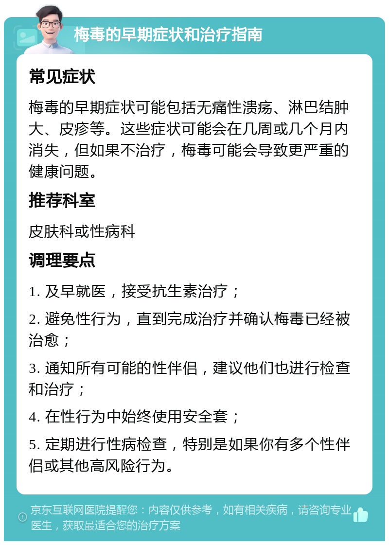 梅毒的早期症状和治疗指南 常见症状 梅毒的早期症状可能包括无痛性溃疡、淋巴结肿大、皮疹等。这些症状可能会在几周或几个月内消失，但如果不治疗，梅毒可能会导致更严重的健康问题。 推荐科室 皮肤科或性病科 调理要点 1. 及早就医，接受抗生素治疗； 2. 避免性行为，直到完成治疗并确认梅毒已经被治愈； 3. 通知所有可能的性伴侣，建议他们也进行检查和治疗； 4. 在性行为中始终使用安全套； 5. 定期进行性病检查，特别是如果你有多个性伴侣或其他高风险行为。