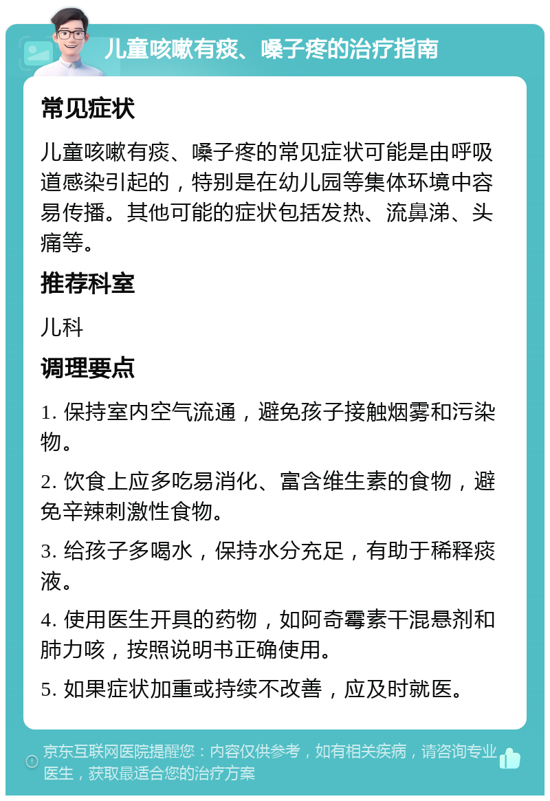 儿童咳嗽有痰、嗓子疼的治疗指南 常见症状 儿童咳嗽有痰、嗓子疼的常见症状可能是由呼吸道感染引起的，特别是在幼儿园等集体环境中容易传播。其他可能的症状包括发热、流鼻涕、头痛等。 推荐科室 儿科 调理要点 1. 保持室内空气流通，避免孩子接触烟雾和污染物。 2. 饮食上应多吃易消化、富含维生素的食物，避免辛辣刺激性食物。 3. 给孩子多喝水，保持水分充足，有助于稀释痰液。 4. 使用医生开具的药物，如阿奇霉素干混悬剂和肺力咳，按照说明书正确使用。 5. 如果症状加重或持续不改善，应及时就医。