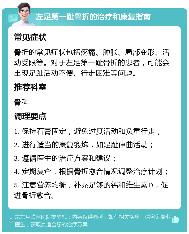 左足第一趾骨折的治疗和康复指南 常见症状 骨折的常见症状包括疼痛、肿胀、局部变形、活动受限等。对于左足第一趾骨折的患者，可能会出现足趾活动不便、行走困难等问题。 推荐科室 骨科 调理要点 1. 保持石膏固定，避免过度活动和负重行走； 2. 进行适当的康复锻炼，如足趾伸曲活动； 3. 遵循医生的治疗方案和建议； 4. 定期复查，根据骨折愈合情况调整治疗计划； 5. 注意营养均衡，补充足够的钙和维生素D，促进骨折愈合。