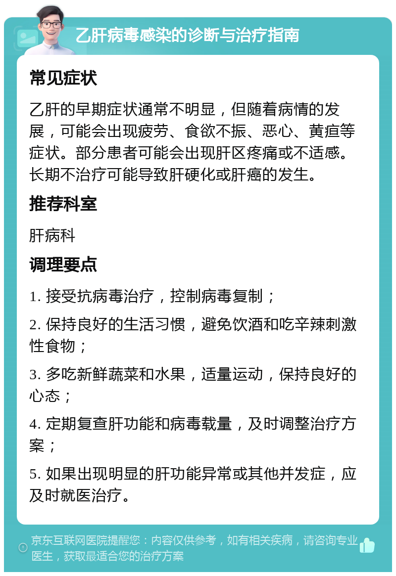 乙肝病毒感染的诊断与治疗指南 常见症状 乙肝的早期症状通常不明显，但随着病情的发展，可能会出现疲劳、食欲不振、恶心、黄疸等症状。部分患者可能会出现肝区疼痛或不适感。长期不治疗可能导致肝硬化或肝癌的发生。 推荐科室 肝病科 调理要点 1. 接受抗病毒治疗，控制病毒复制； 2. 保持良好的生活习惯，避免饮酒和吃辛辣刺激性食物； 3. 多吃新鲜蔬菜和水果，适量运动，保持良好的心态； 4. 定期复查肝功能和病毒载量，及时调整治疗方案； 5. 如果出现明显的肝功能异常或其他并发症，应及时就医治疗。