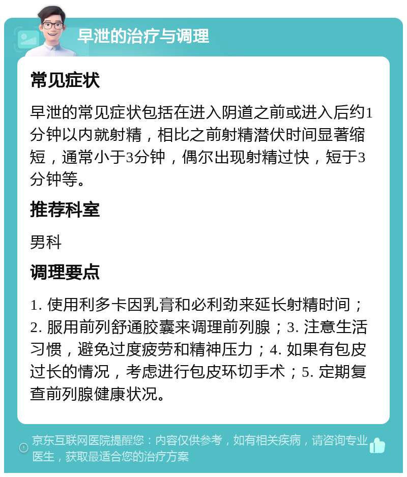 早泄的治疗与调理 常见症状 早泄的常见症状包括在进入阴道之前或进入后约1分钟以内就射精，相比之前射精潜伏时间显著缩短，通常小于3分钟，偶尔出现射精过快，短于3分钟等。 推荐科室 男科 调理要点 1. 使用利多卡因乳膏和必利劲来延长射精时间；2. 服用前列舒通胶囊来调理前列腺；3. 注意生活习惯，避免过度疲劳和精神压力；4. 如果有包皮过长的情况，考虑进行包皮环切手术；5. 定期复查前列腺健康状况。