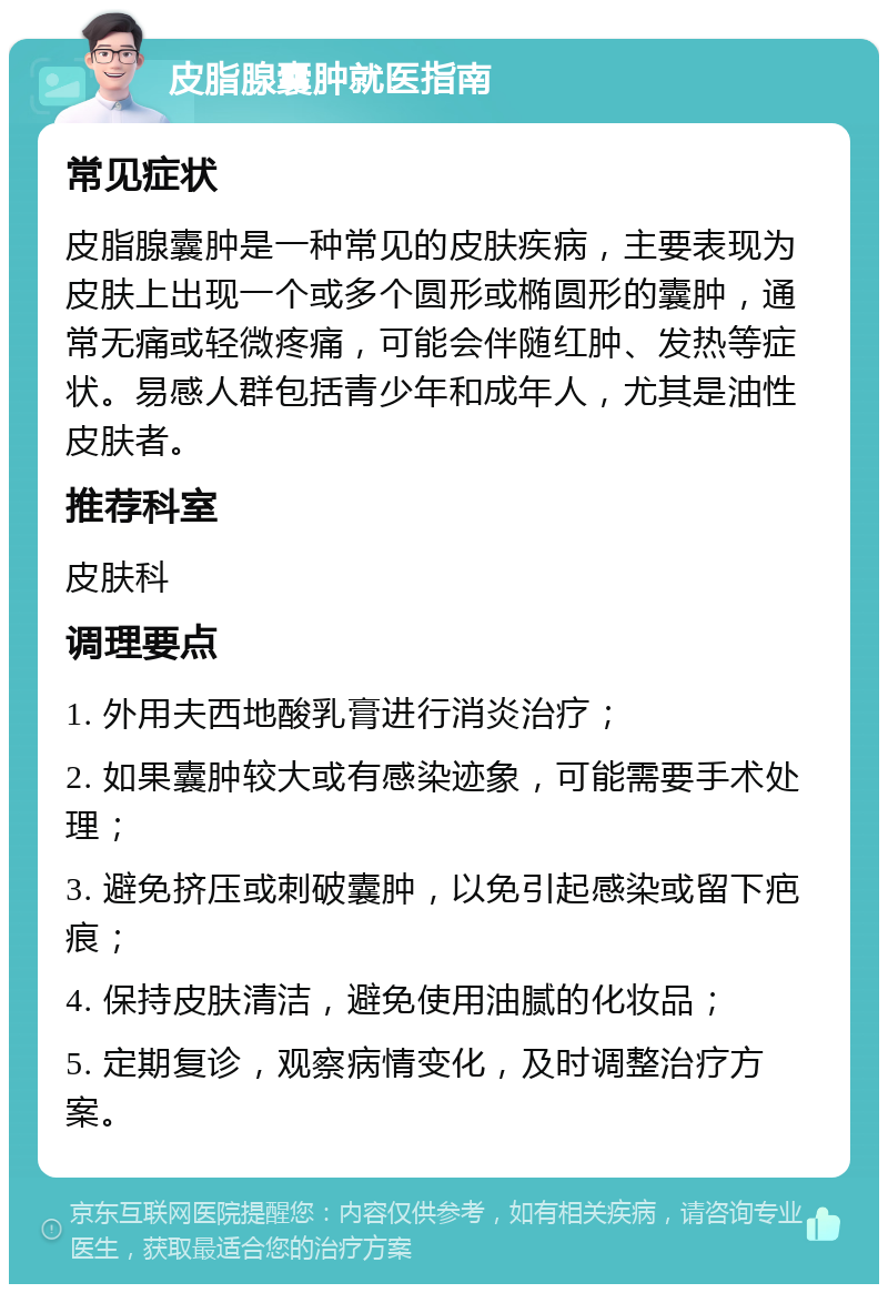 皮脂腺囊肿就医指南 常见症状 皮脂腺囊肿是一种常见的皮肤疾病，主要表现为皮肤上出现一个或多个圆形或椭圆形的囊肿，通常无痛或轻微疼痛，可能会伴随红肿、发热等症状。易感人群包括青少年和成年人，尤其是油性皮肤者。 推荐科室 皮肤科 调理要点 1. 外用夫西地酸乳膏进行消炎治疗； 2. 如果囊肿较大或有感染迹象，可能需要手术处理； 3. 避免挤压或刺破囊肿，以免引起感染或留下疤痕； 4. 保持皮肤清洁，避免使用油腻的化妆品； 5. 定期复诊，观察病情变化，及时调整治疗方案。