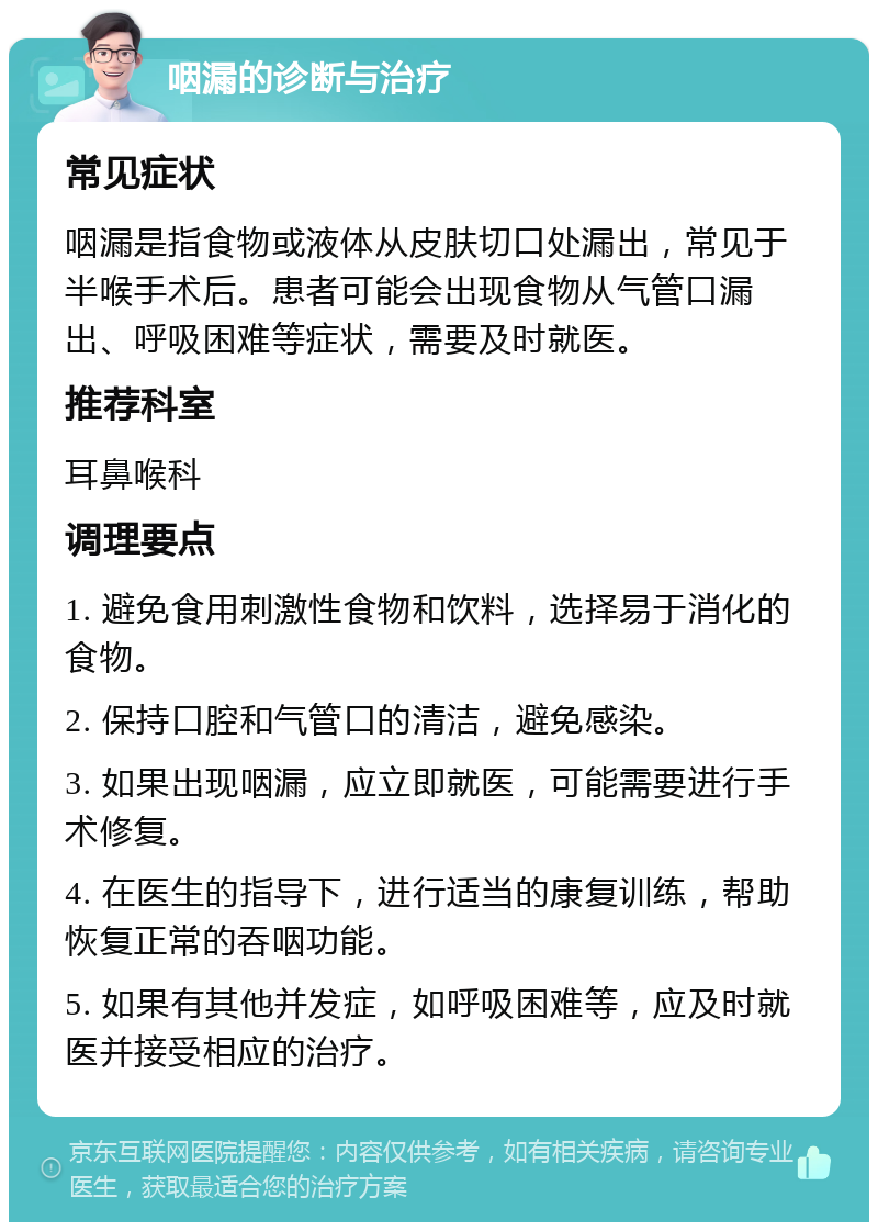 咽漏的诊断与治疗 常见症状 咽漏是指食物或液体从皮肤切口处漏出，常见于半喉手术后。患者可能会出现食物从气管口漏出、呼吸困难等症状，需要及时就医。 推荐科室 耳鼻喉科 调理要点 1. 避免食用刺激性食物和饮料，选择易于消化的食物。 2. 保持口腔和气管口的清洁，避免感染。 3. 如果出现咽漏，应立即就医，可能需要进行手术修复。 4. 在医生的指导下，进行适当的康复训练，帮助恢复正常的吞咽功能。 5. 如果有其他并发症，如呼吸困难等，应及时就医并接受相应的治疗。