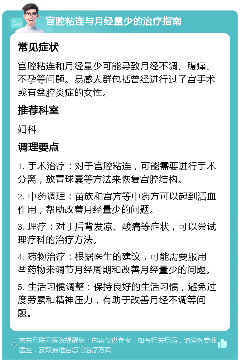 宫腔粘连与月经量少的治疗指南 常见症状 宫腔粘连和月经量少可能导致月经不调、腹痛、不孕等问题。易感人群包括曾经进行过子宫手术或有盆腔炎症的女性。 推荐科室 妇科 调理要点 1. 手术治疗：对于宫腔粘连，可能需要进行手术分离，放置球囊等方法来恢复宫腔结构。 2. 中药调理：苗族和宫方等中药方可以起到活血作用，帮助改善月经量少的问题。 3. 理疗：对于后背发凉、酸痛等症状，可以尝试理疗科的治疗方法。 4. 药物治疗：根据医生的建议，可能需要服用一些药物来调节月经周期和改善月经量少的问题。 5. 生活习惯调整：保持良好的生活习惯，避免过度劳累和精神压力，有助于改善月经不调等问题。