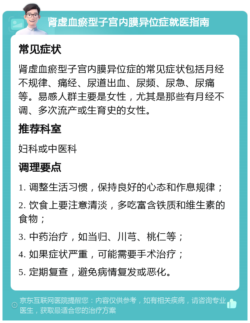 肾虚血瘀型子宫内膜异位症就医指南 常见症状 肾虚血瘀型子宫内膜异位症的常见症状包括月经不规律、痛经、尿道出血、尿频、尿急、尿痛等。易感人群主要是女性，尤其是那些有月经不调、多次流产或生育史的女性。 推荐科室 妇科或中医科 调理要点 1. 调整生活习惯，保持良好的心态和作息规律； 2. 饮食上要注意清淡，多吃富含铁质和维生素的食物； 3. 中药治疗，如当归、川芎、桃仁等； 4. 如果症状严重，可能需要手术治疗； 5. 定期复查，避免病情复发或恶化。